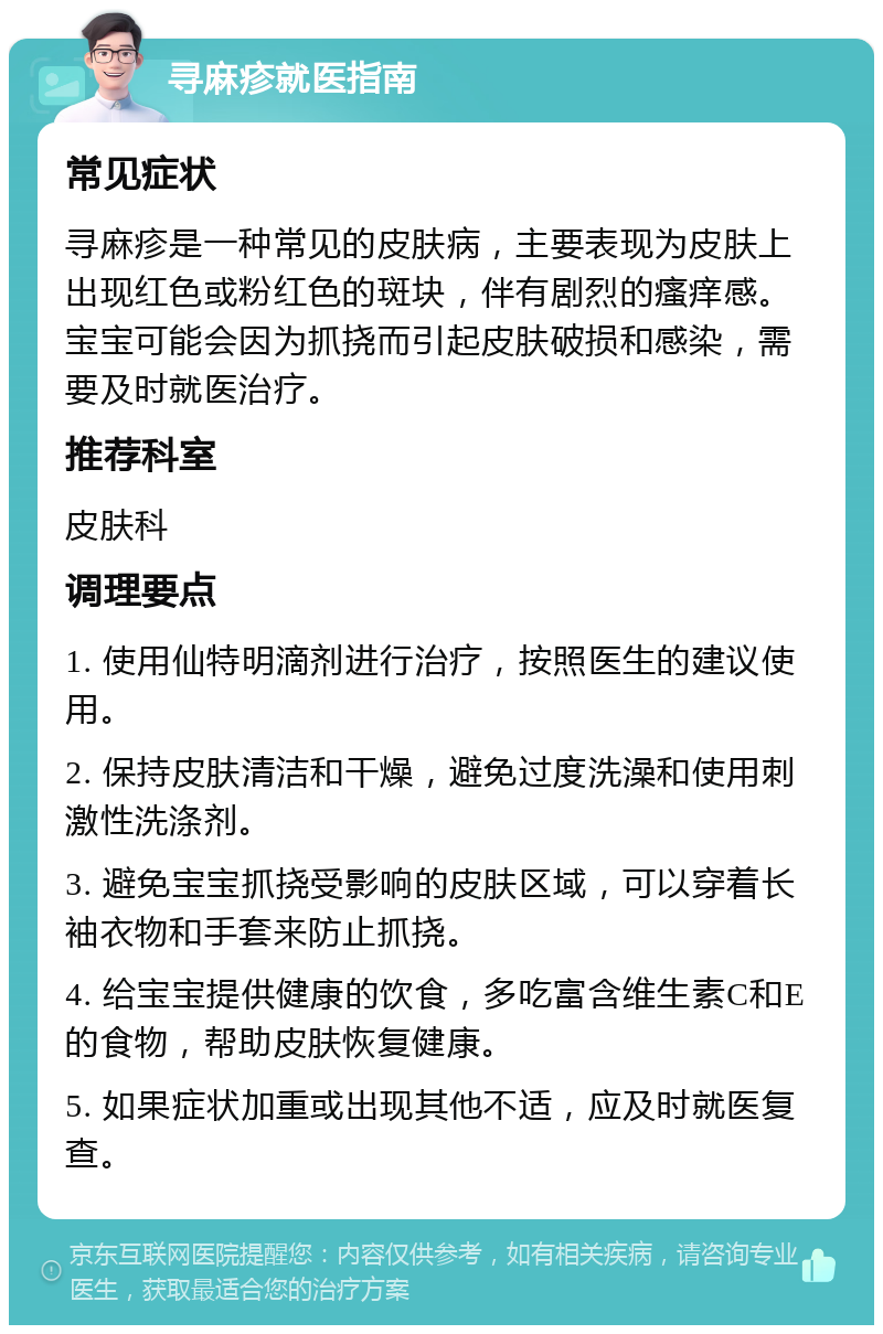 寻麻疹就医指南 常见症状 寻麻疹是一种常见的皮肤病，主要表现为皮肤上出现红色或粉红色的斑块，伴有剧烈的瘙痒感。宝宝可能会因为抓挠而引起皮肤破损和感染，需要及时就医治疗。 推荐科室 皮肤科 调理要点 1. 使用仙特明滴剂进行治疗，按照医生的建议使用。 2. 保持皮肤清洁和干燥，避免过度洗澡和使用刺激性洗涤剂。 3. 避免宝宝抓挠受影响的皮肤区域，可以穿着长袖衣物和手套来防止抓挠。 4. 给宝宝提供健康的饮食，多吃富含维生素C和E的食物，帮助皮肤恢复健康。 5. 如果症状加重或出现其他不适，应及时就医复查。