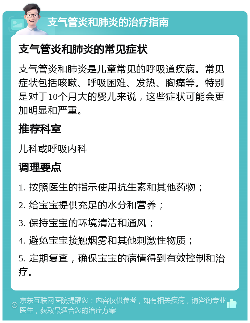 支气管炎和肺炎的治疗指南 支气管炎和肺炎的常见症状 支气管炎和肺炎是儿童常见的呼吸道疾病。常见症状包括咳嗽、呼吸困难、发热、胸痛等。特别是对于10个月大的婴儿来说，这些症状可能会更加明显和严重。 推荐科室 儿科或呼吸内科 调理要点 1. 按照医生的指示使用抗生素和其他药物； 2. 给宝宝提供充足的水分和营养； 3. 保持宝宝的环境清洁和通风； 4. 避免宝宝接触烟雾和其他刺激性物质； 5. 定期复查，确保宝宝的病情得到有效控制和治疗。