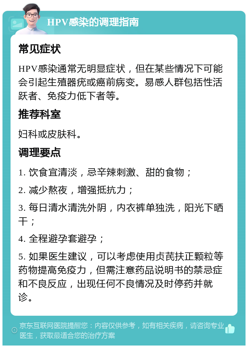 HPV感染的调理指南 常见症状 HPV感染通常无明显症状，但在某些情况下可能会引起生殖器疣或癌前病变。易感人群包括性活跃者、免疫力低下者等。 推荐科室 妇科或皮肤科。 调理要点 1. 饮食宜清淡，忌辛辣刺激、甜的食物； 2. 减少熬夜，增强抵抗力； 3. 每日清水清洗外阴，内衣裤单独洗，阳光下晒干； 4. 全程避孕套避孕； 5. 如果医生建议，可以考虑使用贞芪扶正颗粒等药物提高免疫力，但需注意药品说明书的禁忌症和不良反应，出现任何不良情况及时停药并就诊。