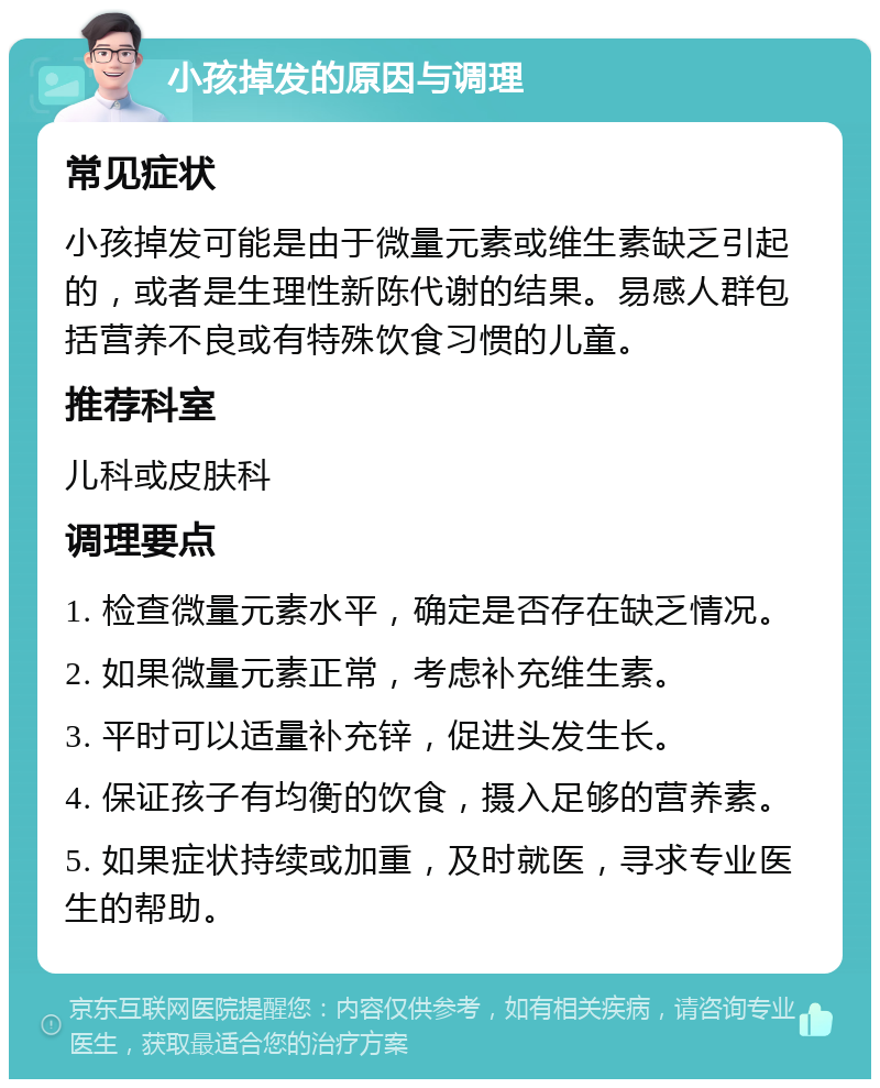 小孩掉发的原因与调理 常见症状 小孩掉发可能是由于微量元素或维生素缺乏引起的，或者是生理性新陈代谢的结果。易感人群包括营养不良或有特殊饮食习惯的儿童。 推荐科室 儿科或皮肤科 调理要点 1. 检查微量元素水平，确定是否存在缺乏情况。 2. 如果微量元素正常，考虑补充维生素。 3. 平时可以适量补充锌，促进头发生长。 4. 保证孩子有均衡的饮食，摄入足够的营养素。 5. 如果症状持续或加重，及时就医，寻求专业医生的帮助。