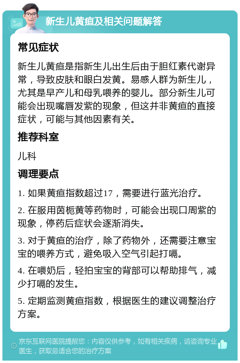 新生儿黄疸及相关问题解答 常见症状 新生儿黄疸是指新生儿出生后由于胆红素代谢异常，导致皮肤和眼白发黄。易感人群为新生儿，尤其是早产儿和母乳喂养的婴儿。部分新生儿可能会出现嘴唇发紫的现象，但这并非黄疸的直接症状，可能与其他因素有关。 推荐科室 儿科 调理要点 1. 如果黄疸指数超过17，需要进行蓝光治疗。 2. 在服用茵栀黄等药物时，可能会出现口周紫的现象，停药后症状会逐渐消失。 3. 对于黄疸的治疗，除了药物外，还需要注意宝宝的喂养方式，避免吸入空气引起打嗝。 4. 在喂奶后，轻拍宝宝的背部可以帮助排气，减少打嗝的发生。 5. 定期监测黄疸指数，根据医生的建议调整治疗方案。