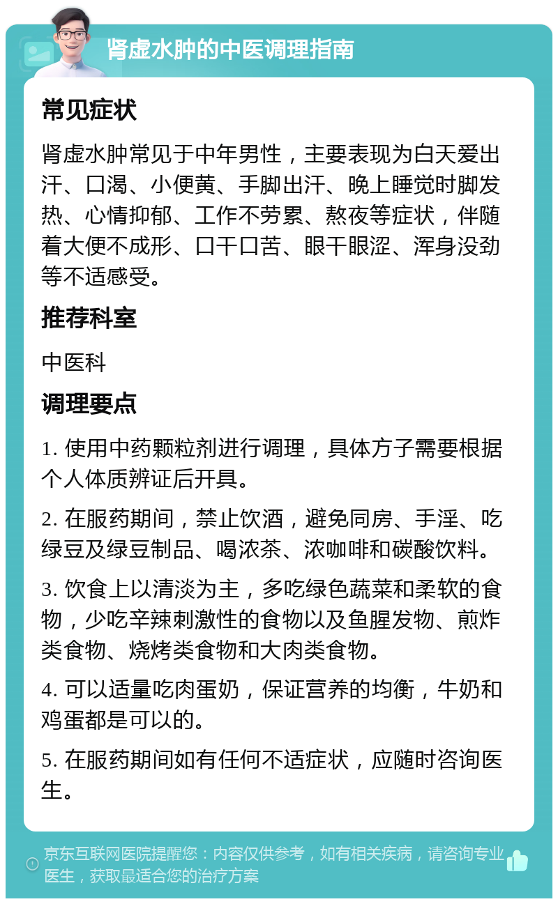 肾虚水肿的中医调理指南 常见症状 肾虚水肿常见于中年男性，主要表现为白天爱出汗、口渴、小便黄、手脚出汗、晚上睡觉时脚发热、心情抑郁、工作不劳累、熬夜等症状，伴随着大便不成形、口干口苦、眼干眼涩、浑身没劲等不适感受。 推荐科室 中医科 调理要点 1. 使用中药颗粒剂进行调理，具体方子需要根据个人体质辨证后开具。 2. 在服药期间，禁止饮酒，避免同房、手淫、吃绿豆及绿豆制品、喝浓茶、浓咖啡和碳酸饮料。 3. 饮食上以清淡为主，多吃绿色蔬菜和柔软的食物，少吃辛辣刺激性的食物以及鱼腥发物、煎炸类食物、烧烤类食物和大肉类食物。 4. 可以适量吃肉蛋奶，保证营养的均衡，牛奶和鸡蛋都是可以的。 5. 在服药期间如有任何不适症状，应随时咨询医生。