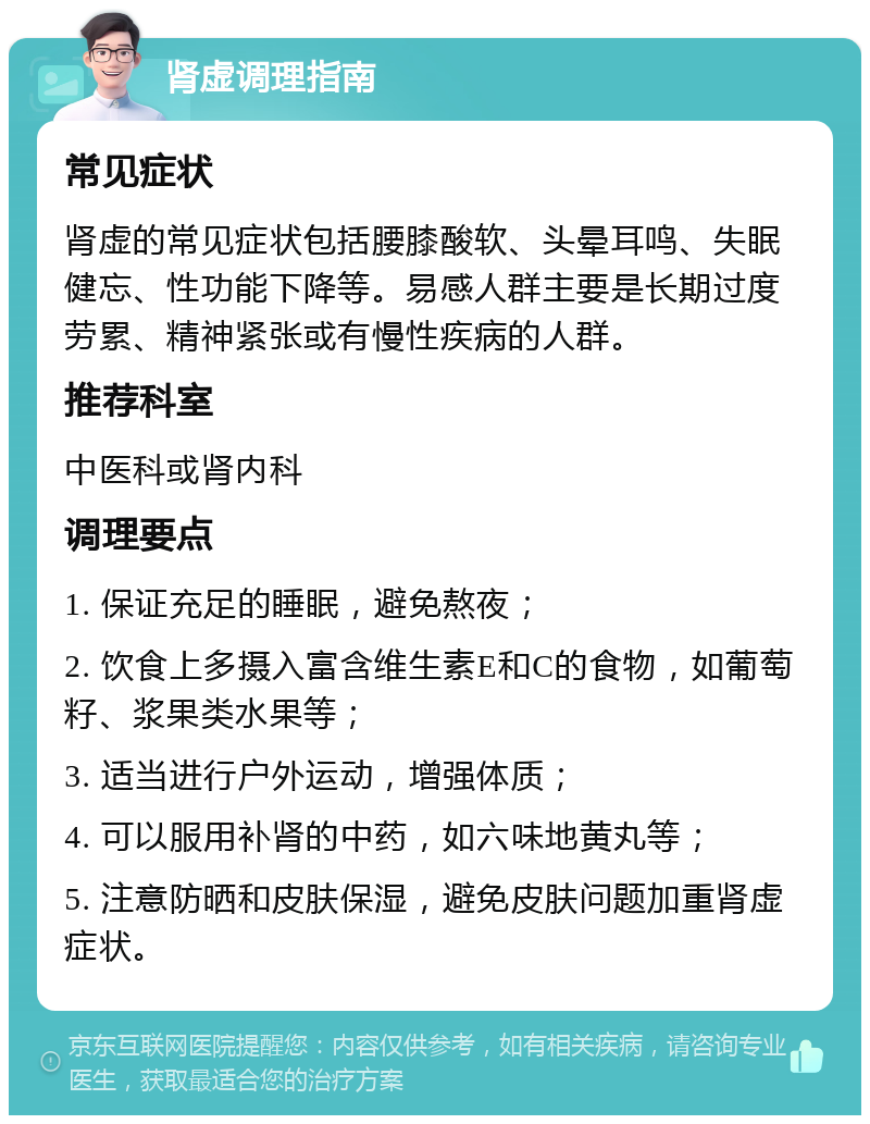 肾虚调理指南 常见症状 肾虚的常见症状包括腰膝酸软、头晕耳鸣、失眠健忘、性功能下降等。易感人群主要是长期过度劳累、精神紧张或有慢性疾病的人群。 推荐科室 中医科或肾内科 调理要点 1. 保证充足的睡眠，避免熬夜； 2. 饮食上多摄入富含维生素E和C的食物，如葡萄籽、浆果类水果等； 3. 适当进行户外运动，增强体质； 4. 可以服用补肾的中药，如六味地黄丸等； 5. 注意防晒和皮肤保湿，避免皮肤问题加重肾虚症状。