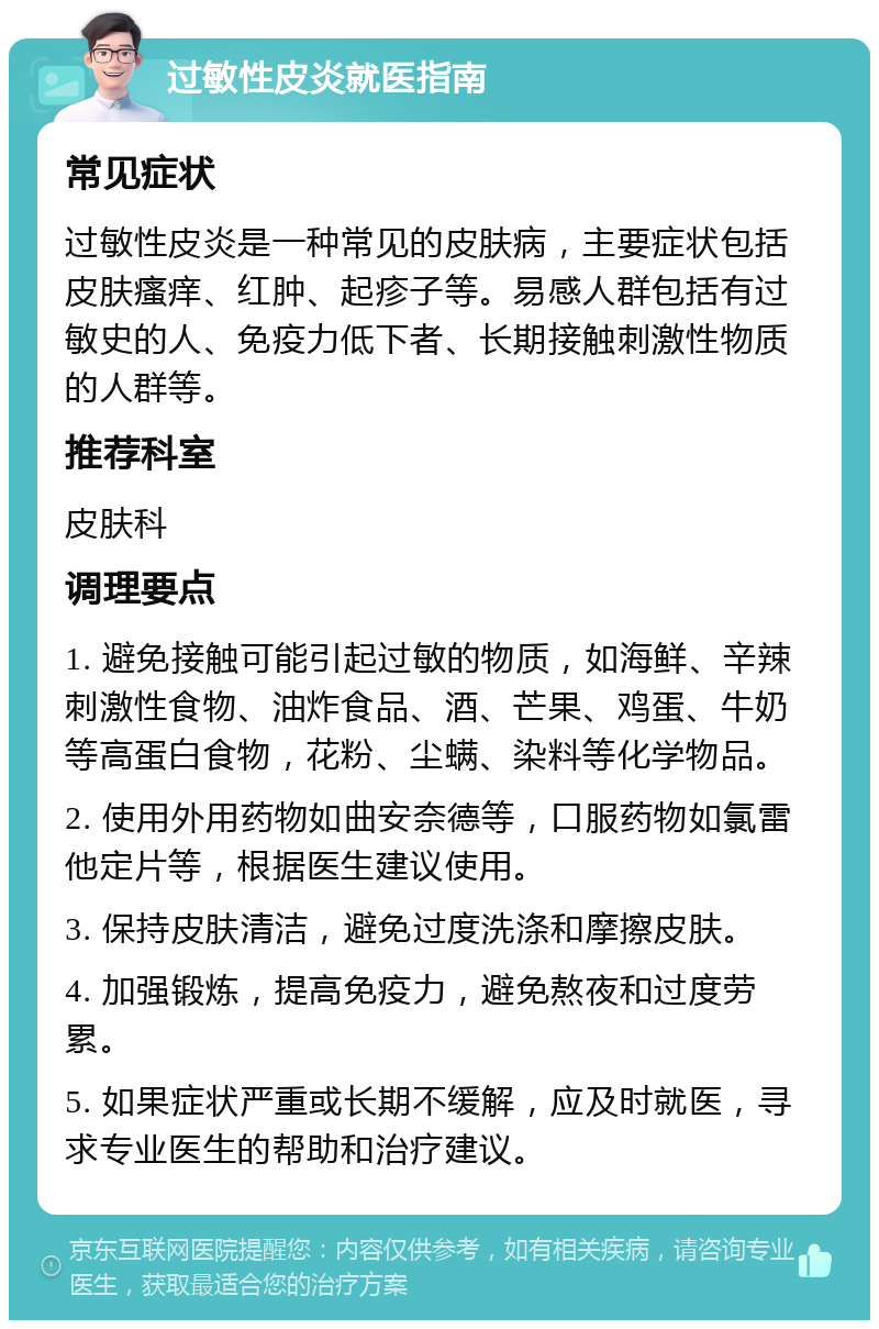 过敏性皮炎就医指南 常见症状 过敏性皮炎是一种常见的皮肤病，主要症状包括皮肤瘙痒、红肿、起疹子等。易感人群包括有过敏史的人、免疫力低下者、长期接触刺激性物质的人群等。 推荐科室 皮肤科 调理要点 1. 避免接触可能引起过敏的物质，如海鲜、辛辣刺激性食物、油炸食品、酒、芒果、鸡蛋、牛奶等高蛋白食物，花粉、尘螨、染料等化学物品。 2. 使用外用药物如曲安奈德等，口服药物如氯雷他定片等，根据医生建议使用。 3. 保持皮肤清洁，避免过度洗涤和摩擦皮肤。 4. 加强锻炼，提高免疫力，避免熬夜和过度劳累。 5. 如果症状严重或长期不缓解，应及时就医，寻求专业医生的帮助和治疗建议。