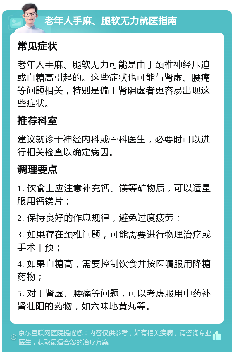 老年人手麻、腿软无力就医指南 常见症状 老年人手麻、腿软无力可能是由于颈椎神经压迫或血糖高引起的。这些症状也可能与肾虚、腰痛等问题相关，特别是偏于肾阴虚者更容易出现这些症状。 推荐科室 建议就诊于神经内科或骨科医生，必要时可以进行相关检查以确定病因。 调理要点 1. 饮食上应注意补充钙、镁等矿物质，可以适量服用钙镁片； 2. 保持良好的作息规律，避免过度疲劳； 3. 如果存在颈椎问题，可能需要进行物理治疗或手术干预； 4. 如果血糖高，需要控制饮食并按医嘱服用降糖药物； 5. 对于肾虚、腰痛等问题，可以考虑服用中药补肾壮阳的药物，如六味地黄丸等。