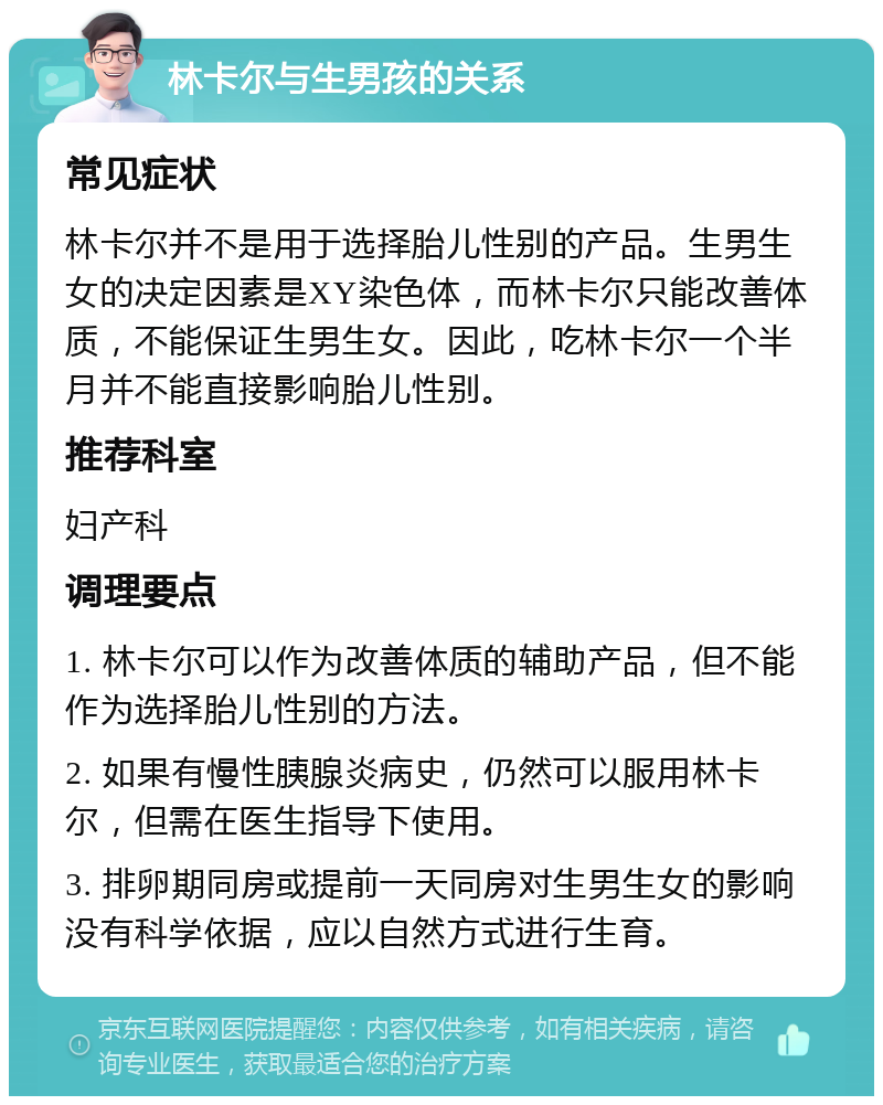 林卡尔与生男孩的关系 常见症状 林卡尔并不是用于选择胎儿性别的产品。生男生女的决定因素是XY染色体，而林卡尔只能改善体质，不能保证生男生女。因此，吃林卡尔一个半月并不能直接影响胎儿性别。 推荐科室 妇产科 调理要点 1. 林卡尔可以作为改善体质的辅助产品，但不能作为选择胎儿性别的方法。 2. 如果有慢性胰腺炎病史，仍然可以服用林卡尔，但需在医生指导下使用。 3. 排卵期同房或提前一天同房对生男生女的影响没有科学依据，应以自然方式进行生育。