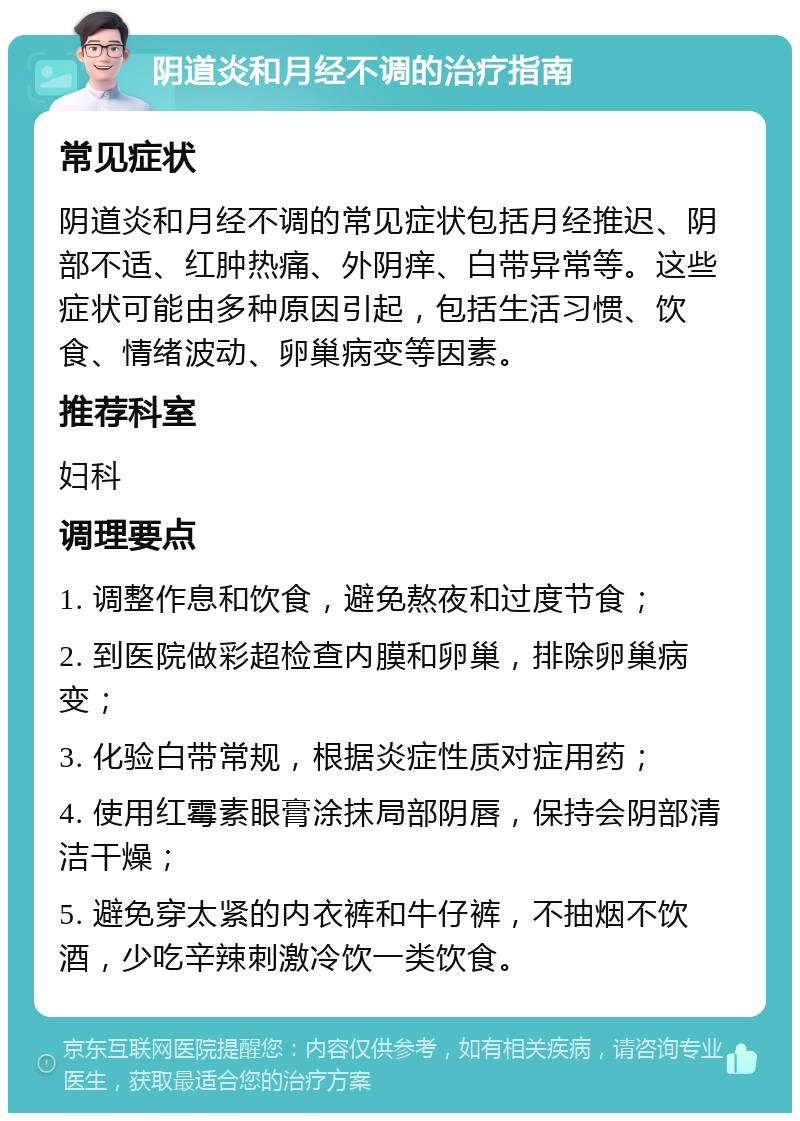 阴道炎和月经不调的治疗指南 常见症状 阴道炎和月经不调的常见症状包括月经推迟、阴部不适、红肿热痛、外阴痒、白带异常等。这些症状可能由多种原因引起，包括生活习惯、饮食、情绪波动、卵巢病变等因素。 推荐科室 妇科 调理要点 1. 调整作息和饮食，避免熬夜和过度节食； 2. 到医院做彩超检查内膜和卵巢，排除卵巢病变； 3. 化验白带常规，根据炎症性质对症用药； 4. 使用红霉素眼膏涂抹局部阴唇，保持会阴部清洁干燥； 5. 避免穿太紧的内衣裤和牛仔裤，不抽烟不饮酒，少吃辛辣刺激冷饮一类饮食。