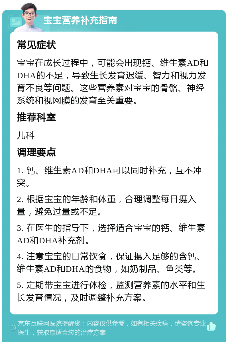 宝宝营养补充指南 常见症状 宝宝在成长过程中，可能会出现钙、维生素AD和DHA的不足，导致生长发育迟缓、智力和视力发育不良等问题。这些营养素对宝宝的骨骼、神经系统和视网膜的发育至关重要。 推荐科室 儿科 调理要点 1. 钙、维生素AD和DHA可以同时补充，互不冲突。 2. 根据宝宝的年龄和体重，合理调整每日摄入量，避免过量或不足。 3. 在医生的指导下，选择适合宝宝的钙、维生素AD和DHA补充剂。 4. 注意宝宝的日常饮食，保证摄入足够的含钙、维生素AD和DHA的食物，如奶制品、鱼类等。 5. 定期带宝宝进行体检，监测营养素的水平和生长发育情况，及时调整补充方案。