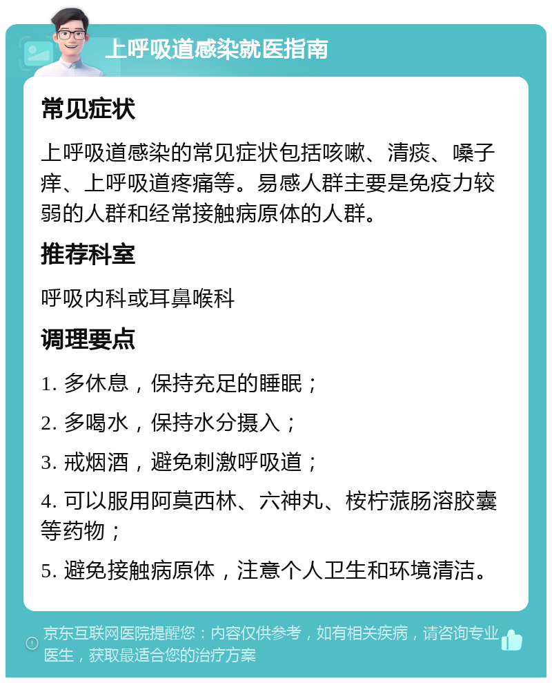 上呼吸道感染就医指南 常见症状 上呼吸道感染的常见症状包括咳嗽、清痰、嗓子痒、上呼吸道疼痛等。易感人群主要是免疫力较弱的人群和经常接触病原体的人群。 推荐科室 呼吸内科或耳鼻喉科 调理要点 1. 多休息，保持充足的睡眠； 2. 多喝水，保持水分摄入； 3. 戒烟酒，避免刺激呼吸道； 4. 可以服用阿莫西林、六神丸、桉柠蒎肠溶胶囊等药物； 5. 避免接触病原体，注意个人卫生和环境清洁。