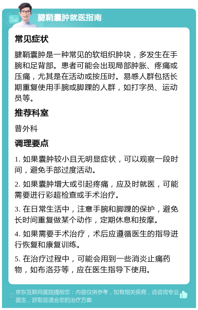 腱鞘囊肿就医指南 常见症状 腱鞘囊肿是一种常见的软组织肿块，多发生在手腕和足背部。患者可能会出现局部肿胀、疼痛或压痛，尤其是在活动或按压时。易感人群包括长期重复使用手腕或脚踝的人群，如打字员、运动员等。 推荐科室 普外科 调理要点 1. 如果囊肿较小且无明显症状，可以观察一段时间，避免手部过度活动。 2. 如果囊肿增大或引起疼痛，应及时就医，可能需要进行彩超检查或手术治疗。 3. 在日常生活中，注意手腕和脚踝的保护，避免长时间重复做某个动作，定期休息和按摩。 4. 如果需要手术治疗，术后应遵循医生的指导进行恢复和康复训练。 5. 在治疗过程中，可能会用到一些消炎止痛药物，如布洛芬等，应在医生指导下使用。