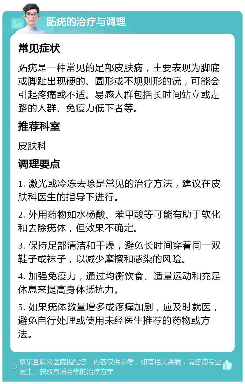 跖疣的治疗与调理 常见症状 跖疣是一种常见的足部皮肤病，主要表现为脚底或脚趾出现硬的、圆形或不规则形的疣，可能会引起疼痛或不适。易感人群包括长时间站立或走路的人群、免疫力低下者等。 推荐科室 皮肤科 调理要点 1. 激光或冷冻去除是常见的治疗方法，建议在皮肤科医生的指导下进行。 2. 外用药物如水杨酸、苯甲酸等可能有助于软化和去除疣体，但效果不确定。 3. 保持足部清洁和干燥，避免长时间穿着同一双鞋子或袜子，以减少摩擦和感染的风险。 4. 加强免疫力，通过均衡饮食、适量运动和充足休息来提高身体抵抗力。 5. 如果疣体数量增多或疼痛加剧，应及时就医，避免自行处理或使用未经医生推荐的药物或方法。