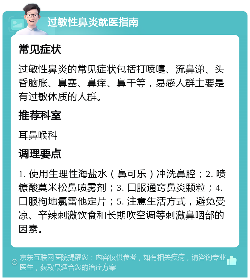 过敏性鼻炎就医指南 常见症状 过敏性鼻炎的常见症状包括打喷嚏、流鼻涕、头昏脑胀、鼻塞、鼻痒、鼻干等，易感人群主要是有过敏体质的人群。 推荐科室 耳鼻喉科 调理要点 1. 使用生理性海盐水（鼻可乐）冲洗鼻腔；2. 喷糠酸莫米松鼻喷雾剂；3. 口服通窍鼻炎颗粒；4. 口服枸地氯雷他定片；5. 注意生活方式，避免受凉、辛辣刺激饮食和长期吹空调等刺激鼻咽部的因素。