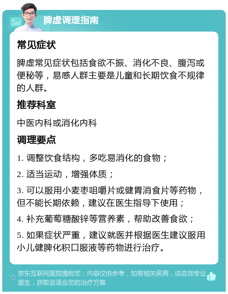 脾虚调理指南 常见症状 脾虚常见症状包括食欲不振、消化不良、腹泻或便秘等，易感人群主要是儿童和长期饮食不规律的人群。 推荐科室 中医内科或消化内科 调理要点 1. 调整饮食结构，多吃易消化的食物； 2. 适当运动，增强体质； 3. 可以服用小麦枣咀嚼片或健胃消食片等药物，但不能长期依赖，建议在医生指导下使用； 4. 补充葡萄糖酸锌等营养素，帮助改善食欲； 5. 如果症状严重，建议就医并根据医生建议服用小儿健脾化积口服液等药物进行治疗。