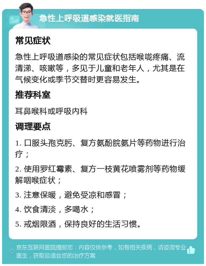 急性上呼吸道感染就医指南 常见症状 急性上呼吸道感染的常见症状包括喉咙疼痛、流清涕、咳嗽等，多见于儿童和老年人，尤其是在气候变化或季节交替时更容易发生。 推荐科室 耳鼻喉科或呼吸内科 调理要点 1. 口服头孢克肟、复方氨酚脘氨片等药物进行治疗； 2. 使用罗红霉素、复方一枝黄花喷雾剂等药物缓解咽喉症状； 3. 注意保暖，避免受凉和感冒； 4. 饮食清淡，多喝水； 5. 戒烟限酒，保持良好的生活习惯。