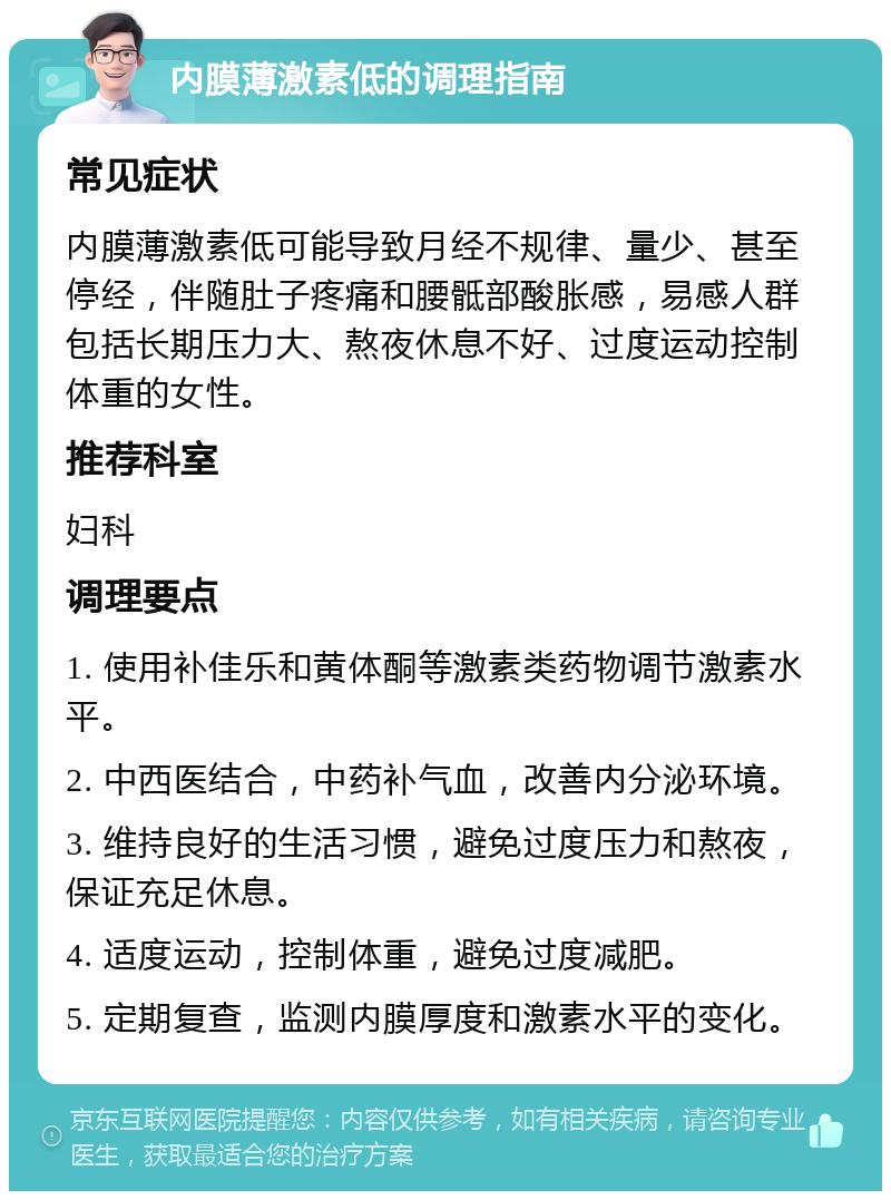 内膜薄激素低的调理指南 常见症状 内膜薄激素低可能导致月经不规律、量少、甚至停经，伴随肚子疼痛和腰骶部酸胀感，易感人群包括长期压力大、熬夜休息不好、过度运动控制体重的女性。 推荐科室 妇科 调理要点 1. 使用补佳乐和黄体酮等激素类药物调节激素水平。 2. 中西医结合，中药补气血，改善内分泌环境。 3. 维持良好的生活习惯，避免过度压力和熬夜，保证充足休息。 4. 适度运动，控制体重，避免过度减肥。 5. 定期复查，监测内膜厚度和激素水平的变化。