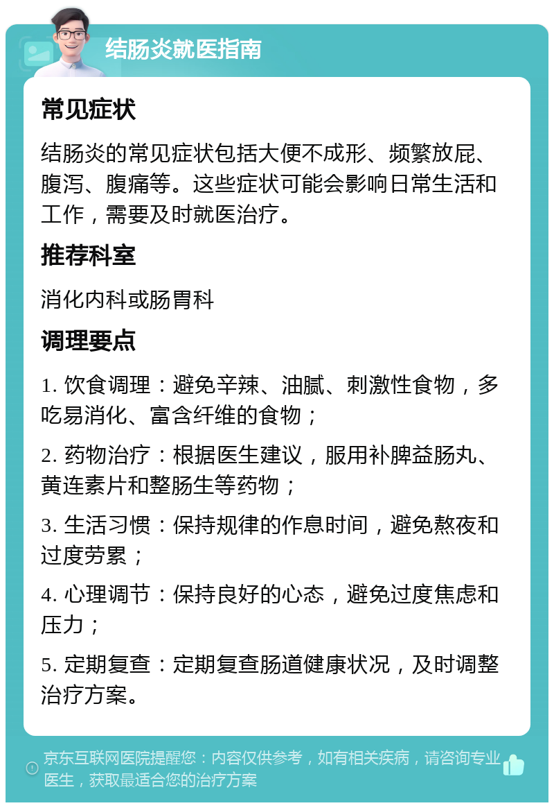 结肠炎就医指南 常见症状 结肠炎的常见症状包括大便不成形、频繁放屁、腹泻、腹痛等。这些症状可能会影响日常生活和工作，需要及时就医治疗。 推荐科室 消化内科或肠胃科 调理要点 1. 饮食调理：避免辛辣、油腻、刺激性食物，多吃易消化、富含纤维的食物； 2. 药物治疗：根据医生建议，服用补脾益肠丸、黄连素片和整肠生等药物； 3. 生活习惯：保持规律的作息时间，避免熬夜和过度劳累； 4. 心理调节：保持良好的心态，避免过度焦虑和压力； 5. 定期复查：定期复查肠道健康状况，及时调整治疗方案。