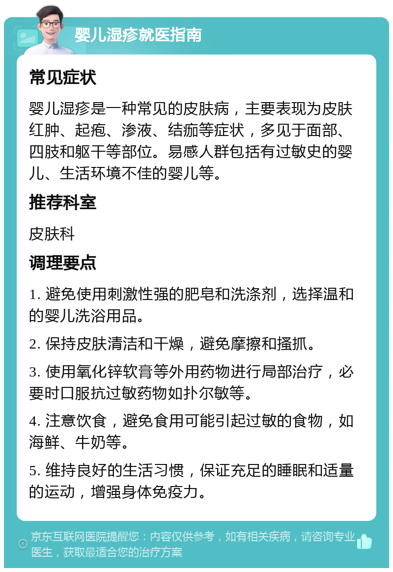 婴儿湿疹就医指南 常见症状 婴儿湿疹是一种常见的皮肤病，主要表现为皮肤红肿、起疱、渗液、结痂等症状，多见于面部、四肢和躯干等部位。易感人群包括有过敏史的婴儿、生活环境不佳的婴儿等。 推荐科室 皮肤科 调理要点 1. 避免使用刺激性强的肥皂和洗涤剂，选择温和的婴儿洗浴用品。 2. 保持皮肤清洁和干燥，避免摩擦和搔抓。 3. 使用氧化锌软膏等外用药物进行局部治疗，必要时口服抗过敏药物如扑尔敏等。 4. 注意饮食，避免食用可能引起过敏的食物，如海鲜、牛奶等。 5. 维持良好的生活习惯，保证充足的睡眠和适量的运动，增强身体免疫力。