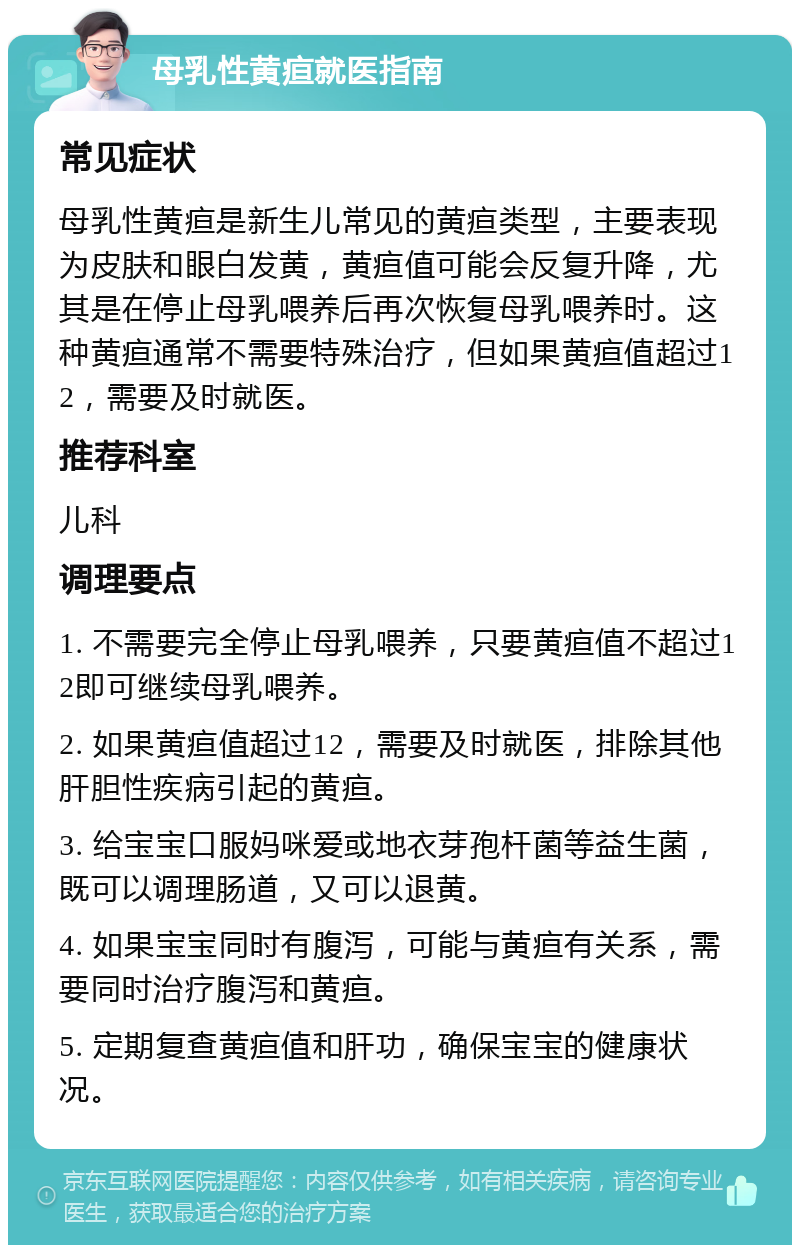 母乳性黄疸就医指南 常见症状 母乳性黄疸是新生儿常见的黄疸类型，主要表现为皮肤和眼白发黄，黄疸值可能会反复升降，尤其是在停止母乳喂养后再次恢复母乳喂养时。这种黄疸通常不需要特殊治疗，但如果黄疸值超过12，需要及时就医。 推荐科室 儿科 调理要点 1. 不需要完全停止母乳喂养，只要黄疸值不超过12即可继续母乳喂养。 2. 如果黄疸值超过12，需要及时就医，排除其他肝胆性疾病引起的黄疸。 3. 给宝宝口服妈咪爱或地衣芽孢杆菌等益生菌，既可以调理肠道，又可以退黄。 4. 如果宝宝同时有腹泻，可能与黄疸有关系，需要同时治疗腹泻和黄疸。 5. 定期复查黄疸值和肝功，确保宝宝的健康状况。