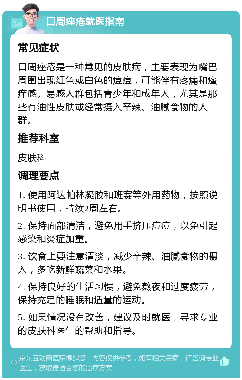 口周痤疮就医指南 常见症状 口周痤疮是一种常见的皮肤病，主要表现为嘴巴周围出现红色或白色的痘痘，可能伴有疼痛和瘙痒感。易感人群包括青少年和成年人，尤其是那些有油性皮肤或经常摄入辛辣、油腻食物的人群。 推荐科室 皮肤科 调理要点 1. 使用阿达帕林凝胶和班赛等外用药物，按照说明书使用，持续2周左右。 2. 保持面部清洁，避免用手挤压痘痘，以免引起感染和炎症加重。 3. 饮食上要注意清淡，减少辛辣、油腻食物的摄入，多吃新鲜蔬菜和水果。 4. 保持良好的生活习惯，避免熬夜和过度疲劳，保持充足的睡眠和适量的运动。 5. 如果情况没有改善，建议及时就医，寻求专业的皮肤科医生的帮助和指导。