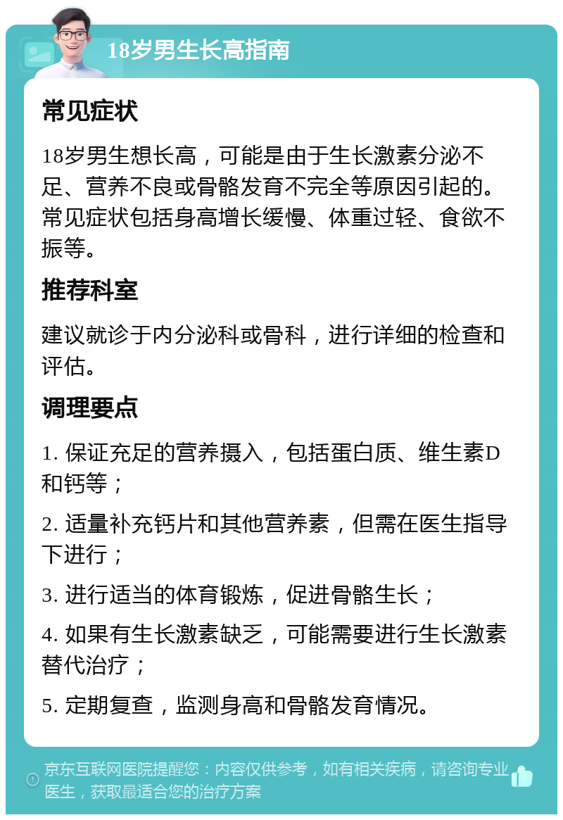 18岁男生长高指南 常见症状 18岁男生想长高，可能是由于生长激素分泌不足、营养不良或骨骼发育不完全等原因引起的。常见症状包括身高增长缓慢、体重过轻、食欲不振等。 推荐科室 建议就诊于内分泌科或骨科，进行详细的检查和评估。 调理要点 1. 保证充足的营养摄入，包括蛋白质、维生素D和钙等； 2. 适量补充钙片和其他营养素，但需在医生指导下进行； 3. 进行适当的体育锻炼，促进骨骼生长； 4. 如果有生长激素缺乏，可能需要进行生长激素替代治疗； 5. 定期复查，监测身高和骨骼发育情况。