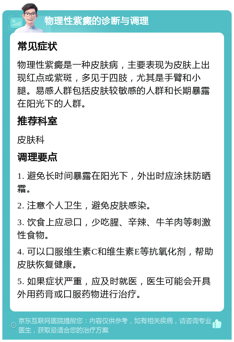 物理性紫癜的诊断与调理 常见症状 物理性紫癜是一种皮肤病，主要表现为皮肤上出现红点或紫斑，多见于四肢，尤其是手臂和小腿。易感人群包括皮肤较敏感的人群和长期暴露在阳光下的人群。 推荐科室 皮肤科 调理要点 1. 避免长时间暴露在阳光下，外出时应涂抹防晒霜。 2. 注意个人卫生，避免皮肤感染。 3. 饮食上应忌口，少吃腥、辛辣、牛羊肉等刺激性食物。 4. 可以口服维生素C和维生素E等抗氧化剂，帮助皮肤恢复健康。 5. 如果症状严重，应及时就医，医生可能会开具外用药膏或口服药物进行治疗。