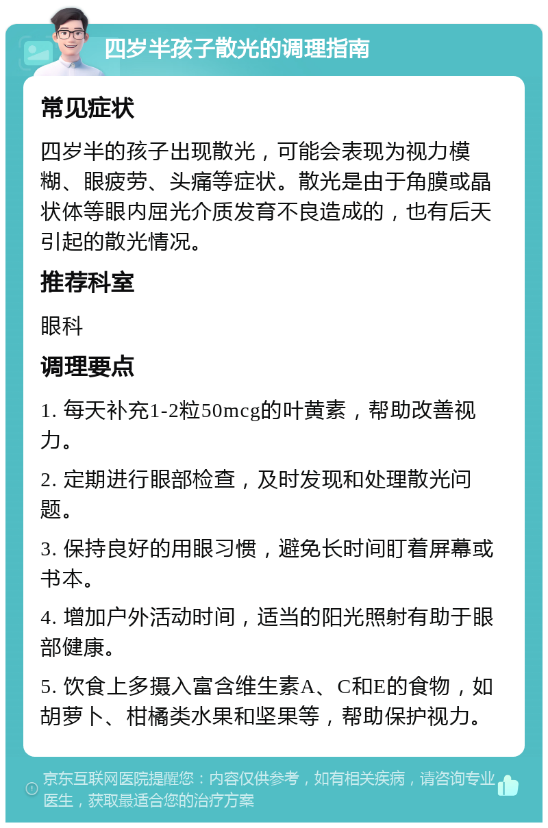 四岁半孩子散光的调理指南 常见症状 四岁半的孩子出现散光，可能会表现为视力模糊、眼疲劳、头痛等症状。散光是由于角膜或晶状体等眼内屈光介质发育不良造成的，也有后天引起的散光情况。 推荐科室 眼科 调理要点 1. 每天补充1-2粒50mcg的叶黄素，帮助改善视力。 2. 定期进行眼部检查，及时发现和处理散光问题。 3. 保持良好的用眼习惯，避免长时间盯着屏幕或书本。 4. 增加户外活动时间，适当的阳光照射有助于眼部健康。 5. 饮食上多摄入富含维生素A、C和E的食物，如胡萝卜、柑橘类水果和坚果等，帮助保护视力。