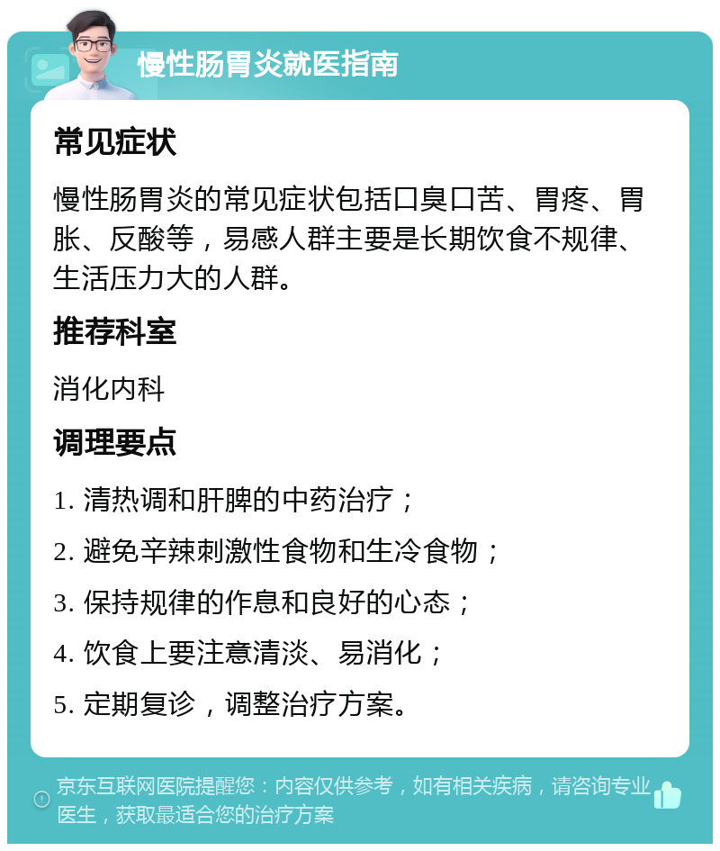 慢性肠胃炎就医指南 常见症状 慢性肠胃炎的常见症状包括口臭口苦、胃疼、胃胀、反酸等，易感人群主要是长期饮食不规律、生活压力大的人群。 推荐科室 消化内科 调理要点 1. 清热调和肝脾的中药治疗； 2. 避免辛辣刺激性食物和生冷食物； 3. 保持规律的作息和良好的心态； 4. 饮食上要注意清淡、易消化； 5. 定期复诊，调整治疗方案。