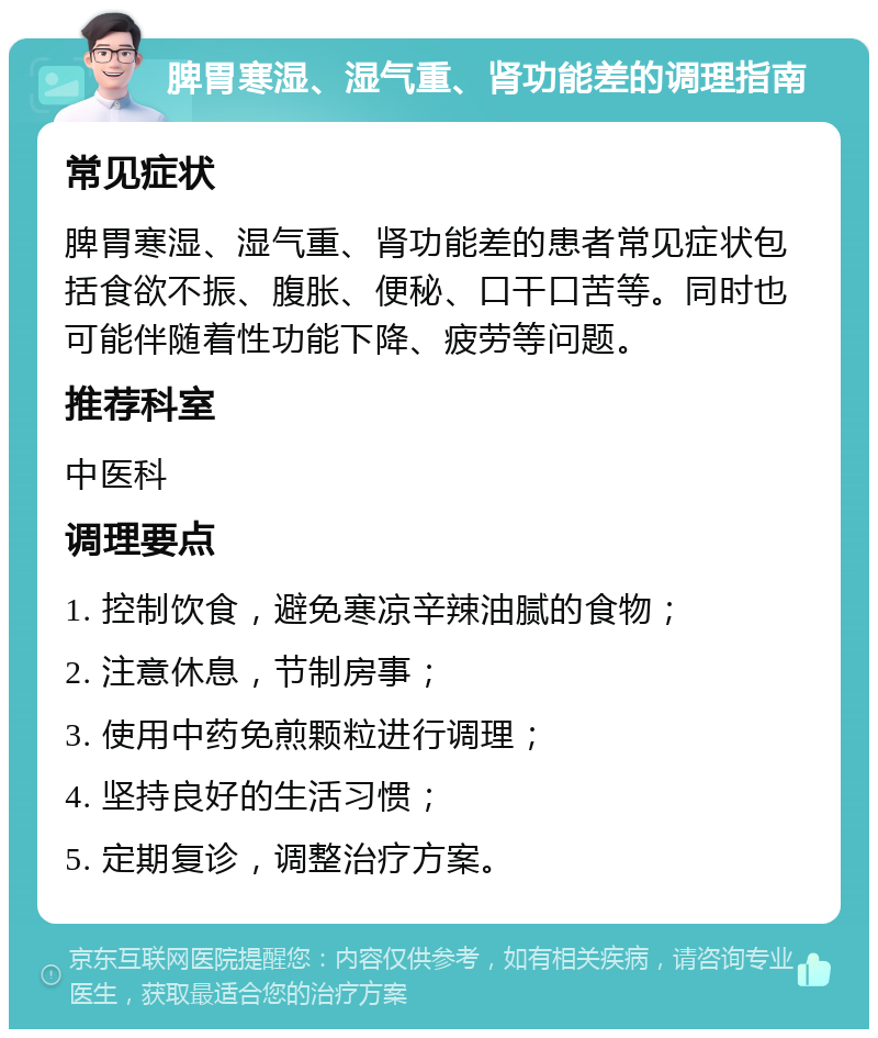 脾胃寒湿、湿气重、肾功能差的调理指南 常见症状 脾胃寒湿、湿气重、肾功能差的患者常见症状包括食欲不振、腹胀、便秘、口干口苦等。同时也可能伴随着性功能下降、疲劳等问题。 推荐科室 中医科 调理要点 1. 控制饮食，避免寒凉辛辣油腻的食物； 2. 注意休息，节制房事； 3. 使用中药免煎颗粒进行调理； 4. 坚持良好的生活习惯； 5. 定期复诊，调整治疗方案。