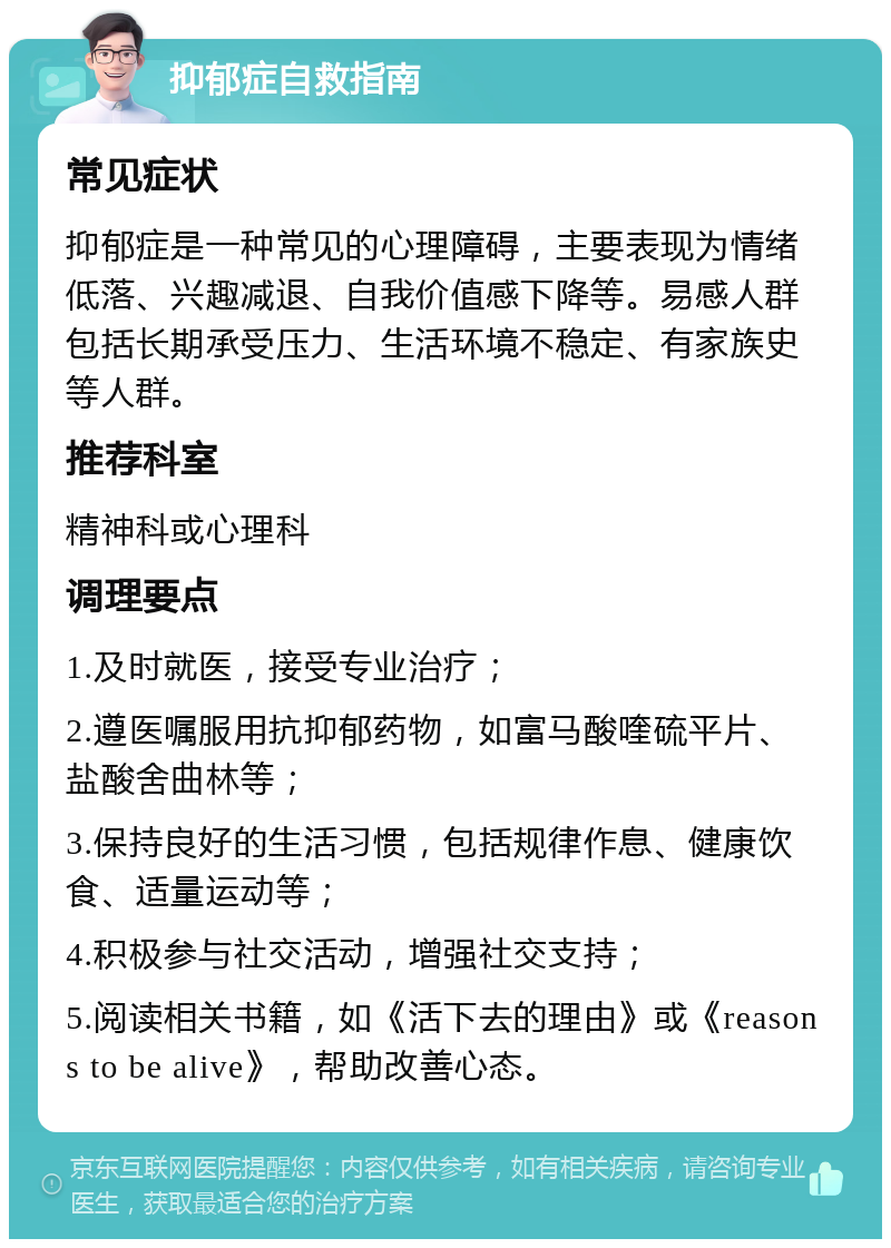 抑郁症自救指南 常见症状 抑郁症是一种常见的心理障碍，主要表现为情绪低落、兴趣减退、自我价值感下降等。易感人群包括长期承受压力、生活环境不稳定、有家族史等人群。 推荐科室 精神科或心理科 调理要点 1.及时就医，接受专业治疗； 2.遵医嘱服用抗抑郁药物，如富马酸喹硫平片、盐酸舍曲林等； 3.保持良好的生活习惯，包括规律作息、健康饮食、适量运动等； 4.积极参与社交活动，增强社交支持； 5.阅读相关书籍，如《活下去的理由》或《reasons to be alive》，帮助改善心态。