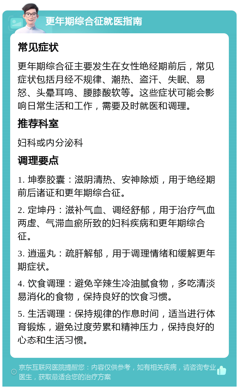 更年期综合征就医指南 常见症状 更年期综合征主要发生在女性绝经期前后，常见症状包括月经不规律、潮热、盗汗、失眠、易怒、头晕耳鸣、腰膝酸软等。这些症状可能会影响日常生活和工作，需要及时就医和调理。 推荐科室 妇科或内分泌科 调理要点 1. 坤泰胶囊：滋阴清热、安神除烦，用于绝经期前后诸证和更年期综合征。 2. 定坤丹：滋补气血、调经舒郁，用于治疗气血两虚、气滞血瘀所致的妇科疾病和更年期综合征。 3. 逍遥丸：疏肝解郁，用于调理情绪和缓解更年期症状。 4. 饮食调理：避免辛辣生冷油腻食物，多吃清淡易消化的食物，保持良好的饮食习惯。 5. 生活调理：保持规律的作息时间，适当进行体育锻炼，避免过度劳累和精神压力，保持良好的心态和生活习惯。