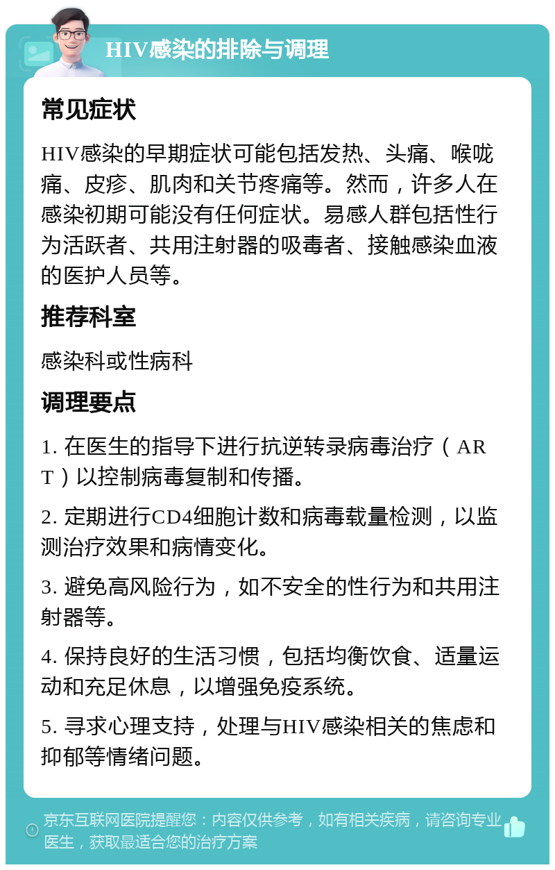 HIV感染的排除与调理 常见症状 HIV感染的早期症状可能包括发热、头痛、喉咙痛、皮疹、肌肉和关节疼痛等。然而，许多人在感染初期可能没有任何症状。易感人群包括性行为活跃者、共用注射器的吸毒者、接触感染血液的医护人员等。 推荐科室 感染科或性病科 调理要点 1. 在医生的指导下进行抗逆转录病毒治疗（ART）以控制病毒复制和传播。 2. 定期进行CD4细胞计数和病毒载量检测，以监测治疗效果和病情变化。 3. 避免高风险行为，如不安全的性行为和共用注射器等。 4. 保持良好的生活习惯，包括均衡饮食、适量运动和充足休息，以增强免疫系统。 5. 寻求心理支持，处理与HIV感染相关的焦虑和抑郁等情绪问题。