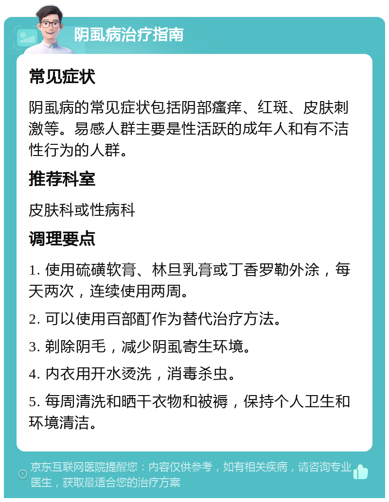 阴虱病治疗指南 常见症状 阴虱病的常见症状包括阴部瘙痒、红斑、皮肤刺激等。易感人群主要是性活跃的成年人和有不洁性行为的人群。 推荐科室 皮肤科或性病科 调理要点 1. 使用硫磺软膏、林旦乳膏或丁香罗勒外涂，每天两次，连续使用两周。 2. 可以使用百部酊作为替代治疗方法。 3. 剃除阴毛，减少阴虱寄生环境。 4. 内衣用开水烫洗，消毒杀虫。 5. 每周清洗和晒干衣物和被褥，保持个人卫生和环境清洁。