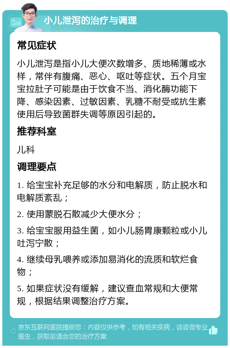 小儿泄泻的治疗与调理 常见症状 小儿泄泻是指小儿大便次数增多、质地稀薄或水样，常伴有腹痛、恶心、呕吐等症状。五个月宝宝拉肚子可能是由于饮食不当、消化酶功能下降、感染因素、过敏因素、乳糖不耐受或抗生素使用后导致菌群失调等原因引起的。 推荐科室 儿科 调理要点 1. 给宝宝补充足够的水分和电解质，防止脱水和电解质紊乱； 2. 使用蒙脱石散减少大便水分； 3. 给宝宝服用益生菌，如小儿肠胃康颗粒或小儿吐泻宁散； 4. 继续母乳喂养或添加易消化的流质和软烂食物； 5. 如果症状没有缓解，建议查血常规和大便常规，根据结果调整治疗方案。