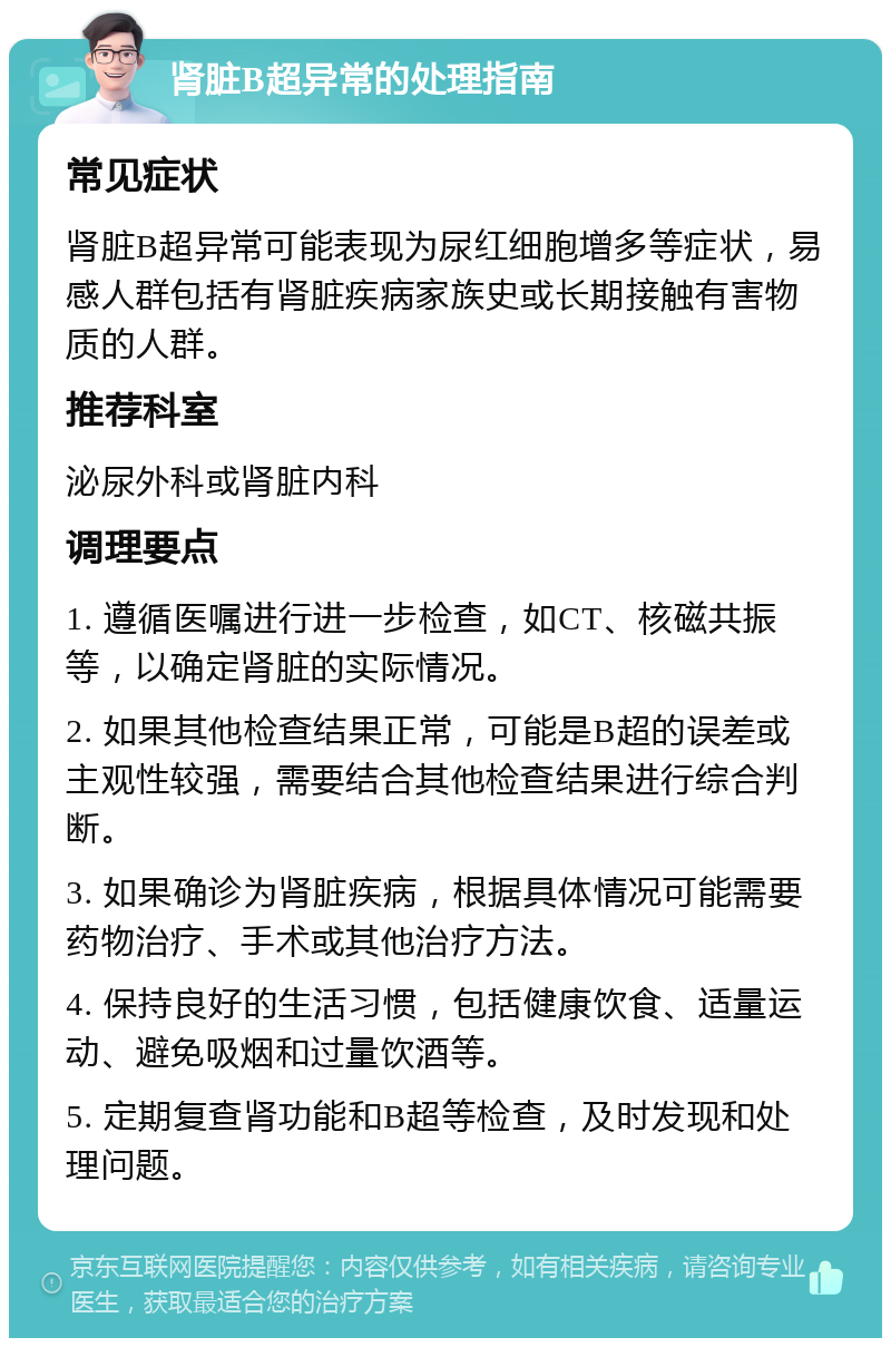 肾脏B超异常的处理指南 常见症状 肾脏B超异常可能表现为尿红细胞增多等症状，易感人群包括有肾脏疾病家族史或长期接触有害物质的人群。 推荐科室 泌尿外科或肾脏内科 调理要点 1. 遵循医嘱进行进一步检查，如CT、核磁共振等，以确定肾脏的实际情况。 2. 如果其他检查结果正常，可能是B超的误差或主观性较强，需要结合其他检查结果进行综合判断。 3. 如果确诊为肾脏疾病，根据具体情况可能需要药物治疗、手术或其他治疗方法。 4. 保持良好的生活习惯，包括健康饮食、适量运动、避免吸烟和过量饮酒等。 5. 定期复查肾功能和B超等检查，及时发现和处理问题。