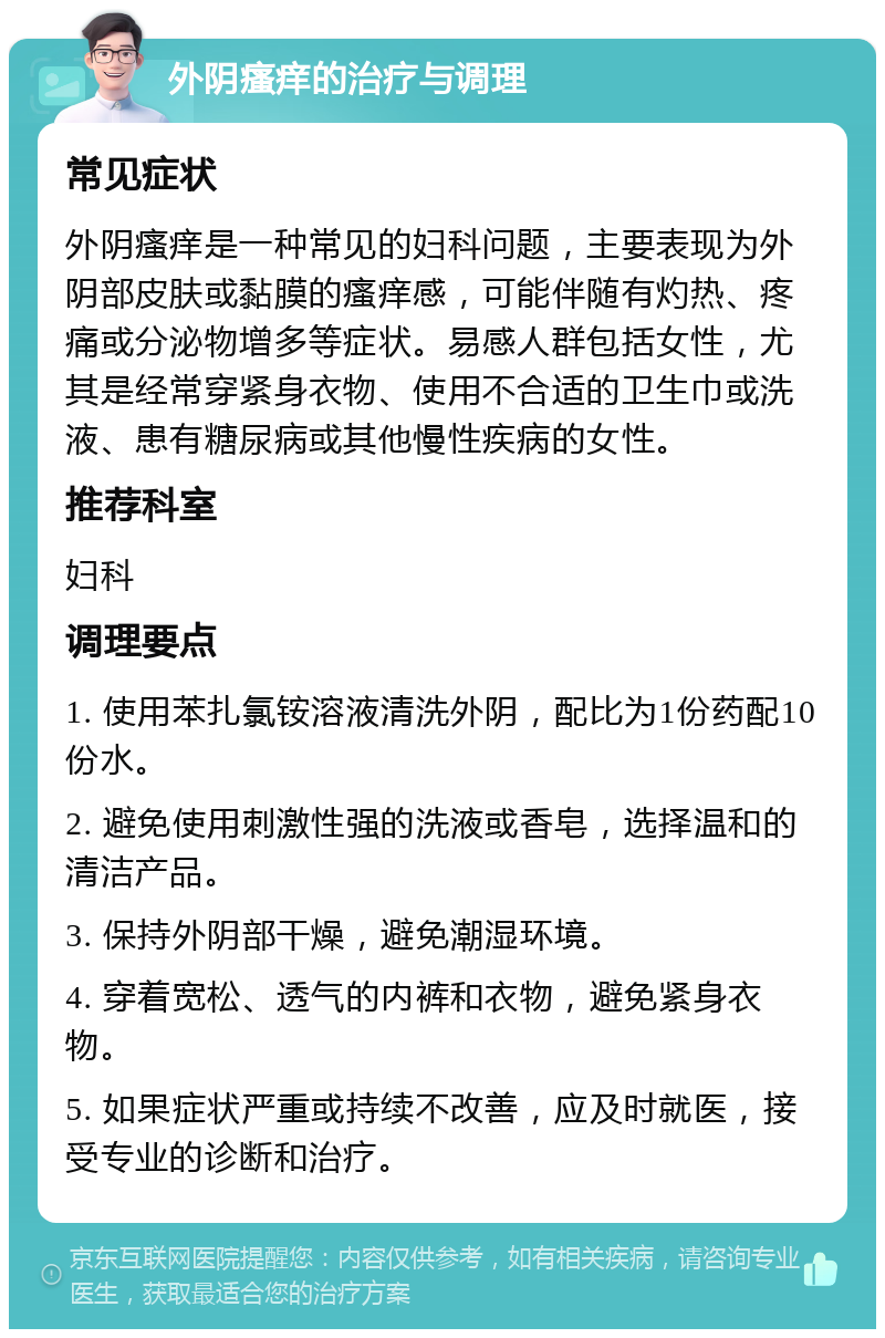 外阴瘙痒的治疗与调理 常见症状 外阴瘙痒是一种常见的妇科问题，主要表现为外阴部皮肤或黏膜的瘙痒感，可能伴随有灼热、疼痛或分泌物增多等症状。易感人群包括女性，尤其是经常穿紧身衣物、使用不合适的卫生巾或洗液、患有糖尿病或其他慢性疾病的女性。 推荐科室 妇科 调理要点 1. 使用苯扎氯铵溶液清洗外阴，配比为1份药配10份水。 2. 避免使用刺激性强的洗液或香皂，选择温和的清洁产品。 3. 保持外阴部干燥，避免潮湿环境。 4. 穿着宽松、透气的内裤和衣物，避免紧身衣物。 5. 如果症状严重或持续不改善，应及时就医，接受专业的诊断和治疗。