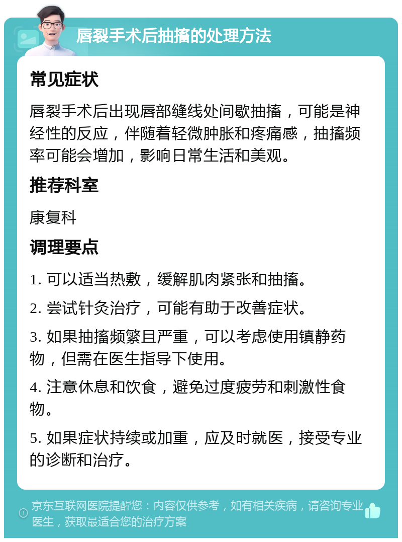 唇裂手术后抽搐的处理方法 常见症状 唇裂手术后出现唇部缝线处间歇抽搐，可能是神经性的反应，伴随着轻微肿胀和疼痛感，抽搐频率可能会增加，影响日常生活和美观。 推荐科室 康复科 调理要点 1. 可以适当热敷，缓解肌肉紧张和抽搐。 2. 尝试针灸治疗，可能有助于改善症状。 3. 如果抽搐频繁且严重，可以考虑使用镇静药物，但需在医生指导下使用。 4. 注意休息和饮食，避免过度疲劳和刺激性食物。 5. 如果症状持续或加重，应及时就医，接受专业的诊断和治疗。