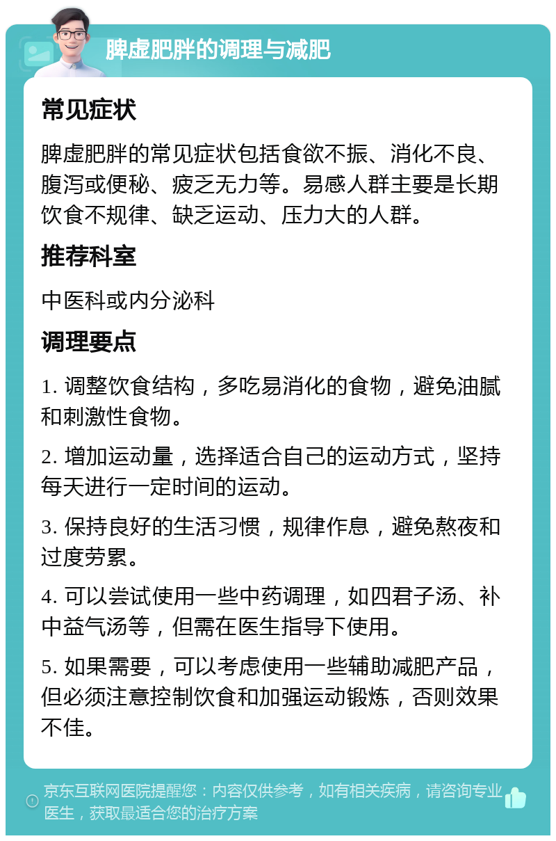 脾虚肥胖的调理与减肥 常见症状 脾虚肥胖的常见症状包括食欲不振、消化不良、腹泻或便秘、疲乏无力等。易感人群主要是长期饮食不规律、缺乏运动、压力大的人群。 推荐科室 中医科或内分泌科 调理要点 1. 调整饮食结构，多吃易消化的食物，避免油腻和刺激性食物。 2. 增加运动量，选择适合自己的运动方式，坚持每天进行一定时间的运动。 3. 保持良好的生活习惯，规律作息，避免熬夜和过度劳累。 4. 可以尝试使用一些中药调理，如四君子汤、补中益气汤等，但需在医生指导下使用。 5. 如果需要，可以考虑使用一些辅助减肥产品，但必须注意控制饮食和加强运动锻炼，否则效果不佳。