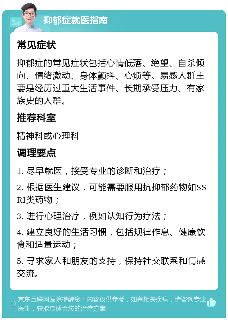 抑郁症就医指南 常见症状 抑郁症的常见症状包括心情低落、绝望、自杀倾向、情绪激动、身体颤抖、心烦等。易感人群主要是经历过重大生活事件、长期承受压力、有家族史的人群。 推荐科室 精神科或心理科 调理要点 1. 尽早就医，接受专业的诊断和治疗； 2. 根据医生建议，可能需要服用抗抑郁药物如SSRI类药物； 3. 进行心理治疗，例如认知行为疗法； 4. 建立良好的生活习惯，包括规律作息、健康饮食和适量运动； 5. 寻求家人和朋友的支持，保持社交联系和情感交流。