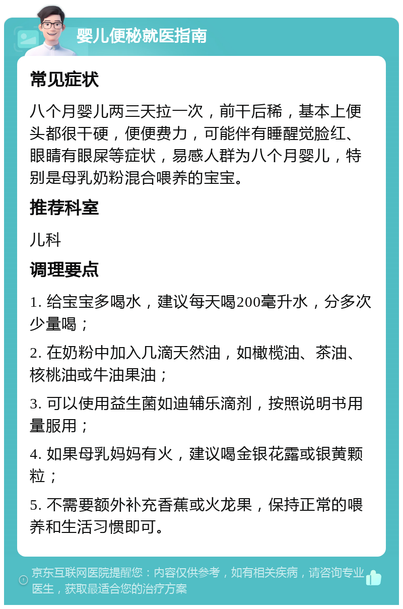 婴儿便秘就医指南 常见症状 八个月婴儿两三天拉一次，前干后稀，基本上便头都很干硬，便便费力，可能伴有睡醒觉脸红、眼睛有眼屎等症状，易感人群为八个月婴儿，特别是母乳奶粉混合喂养的宝宝。 推荐科室 儿科 调理要点 1. 给宝宝多喝水，建议每天喝200毫升水，分多次少量喝； 2. 在奶粉中加入几滴天然油，如橄榄油、茶油、核桃油或牛油果油； 3. 可以使用益生菌如迪辅乐滴剂，按照说明书用量服用； 4. 如果母乳妈妈有火，建议喝金银花露或银黄颗粒； 5. 不需要额外补充香蕉或火龙果，保持正常的喂养和生活习惯即可。