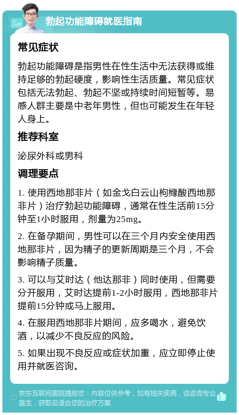 勃起功能障碍就医指南 常见症状 勃起功能障碍是指男性在性生活中无法获得或维持足够的勃起硬度，影响性生活质量。常见症状包括无法勃起、勃起不坚或持续时间短暂等。易感人群主要是中老年男性，但也可能发生在年轻人身上。 推荐科室 泌尿外科或男科 调理要点 1. 使用西地那非片（如金戈白云山枸橼酸西地那非片）治疗勃起功能障碍，通常在性生活前15分钟至1小时服用，剂量为25mg。 2. 在备孕期间，男性可以在三个月内安全使用西地那非片，因为精子的更新周期是三个月，不会影响精子质量。 3. 可以与艾时达（他达那非）同时使用，但需要分开服用，艾时达提前1-2小时服用，西地那非片提前15分钟或马上服用。 4. 在服用西地那非片期间，应多喝水，避免饮酒，以减少不良反应的风险。 5. 如果出现不良反应或症状加重，应立即停止使用并就医咨询。