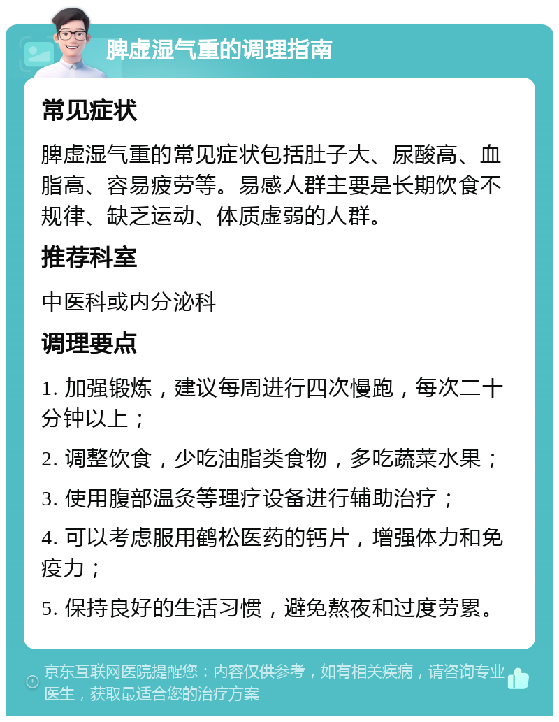 脾虚湿气重的调理指南 常见症状 脾虚湿气重的常见症状包括肚子大、尿酸高、血脂高、容易疲劳等。易感人群主要是长期饮食不规律、缺乏运动、体质虚弱的人群。 推荐科室 中医科或内分泌科 调理要点 1. 加强锻炼，建议每周进行四次慢跑，每次二十分钟以上； 2. 调整饮食，少吃油脂类食物，多吃蔬菜水果； 3. 使用腹部温灸等理疗设备进行辅助治疗； 4. 可以考虑服用鹤松医药的钙片，增强体力和免疫力； 5. 保持良好的生活习惯，避免熬夜和过度劳累。