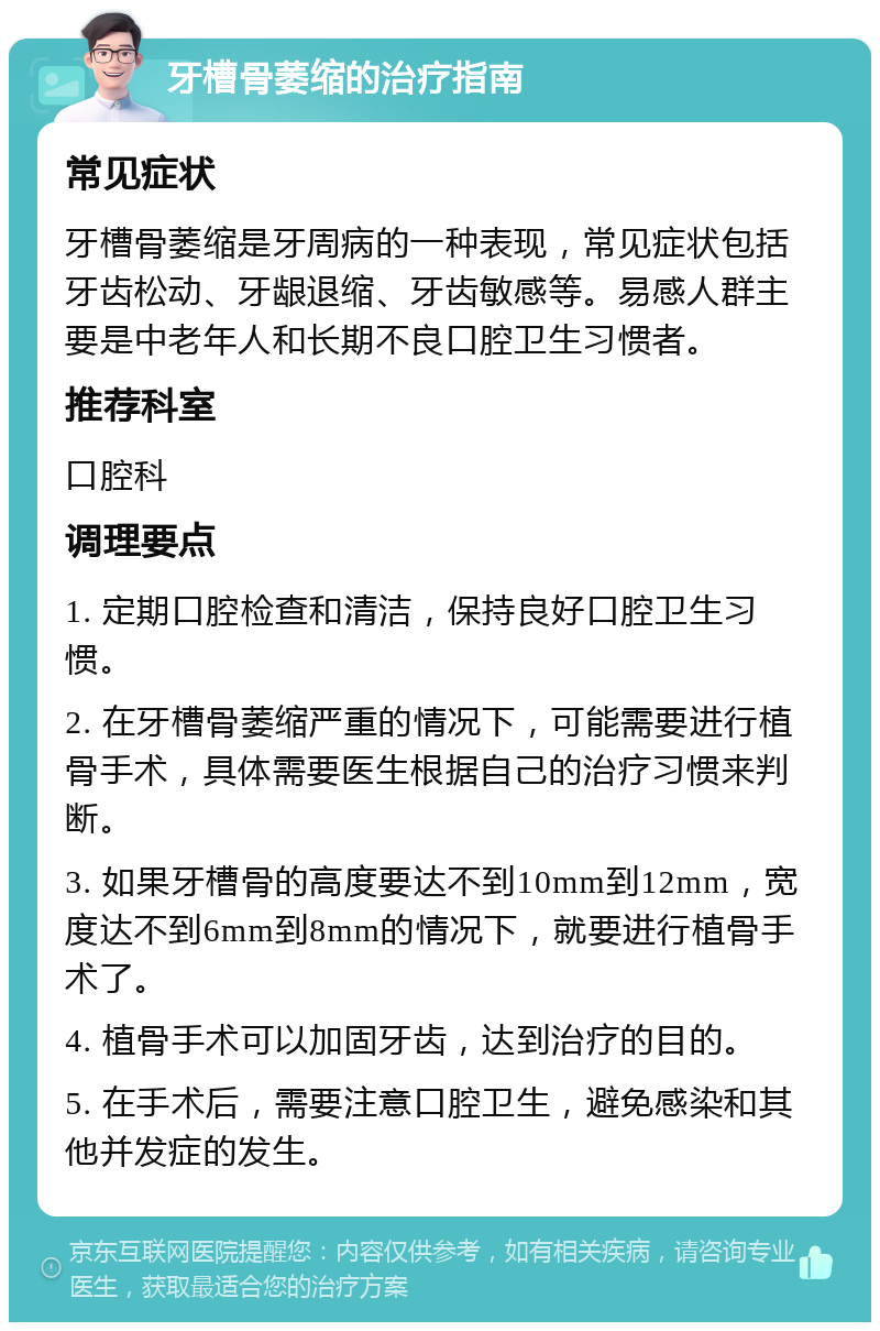 牙槽骨萎缩的治疗指南 常见症状 牙槽骨萎缩是牙周病的一种表现，常见症状包括牙齿松动、牙龈退缩、牙齿敏感等。易感人群主要是中老年人和长期不良口腔卫生习惯者。 推荐科室 口腔科 调理要点 1. 定期口腔检查和清洁，保持良好口腔卫生习惯。 2. 在牙槽骨萎缩严重的情况下，可能需要进行植骨手术，具体需要医生根据自己的治疗习惯来判断。 3. 如果牙槽骨的高度要达不到10mm到12mm，宽度达不到6mm到8mm的情况下，就要进行植骨手术了。 4. 植骨手术可以加固牙齿，达到治疗的目的。 5. 在手术后，需要注意口腔卫生，避免感染和其他并发症的发生。