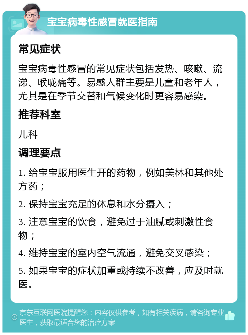 宝宝病毒性感冒就医指南 常见症状 宝宝病毒性感冒的常见症状包括发热、咳嗽、流涕、喉咙痛等。易感人群主要是儿童和老年人，尤其是在季节交替和气候变化时更容易感染。 推荐科室 儿科 调理要点 1. 给宝宝服用医生开的药物，例如美林和其他处方药； 2. 保持宝宝充足的休息和水分摄入； 3. 注意宝宝的饮食，避免过于油腻或刺激性食物； 4. 维持宝宝的室内空气流通，避免交叉感染； 5. 如果宝宝的症状加重或持续不改善，应及时就医。