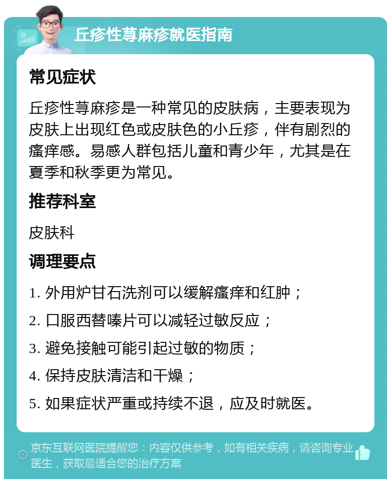 丘疹性荨麻疹就医指南 常见症状 丘疹性荨麻疹是一种常见的皮肤病，主要表现为皮肤上出现红色或皮肤色的小丘疹，伴有剧烈的瘙痒感。易感人群包括儿童和青少年，尤其是在夏季和秋季更为常见。 推荐科室 皮肤科 调理要点 1. 外用炉甘石洗剂可以缓解瘙痒和红肿； 2. 口服西替嗪片可以减轻过敏反应； 3. 避免接触可能引起过敏的物质； 4. 保持皮肤清洁和干燥； 5. 如果症状严重或持续不退，应及时就医。