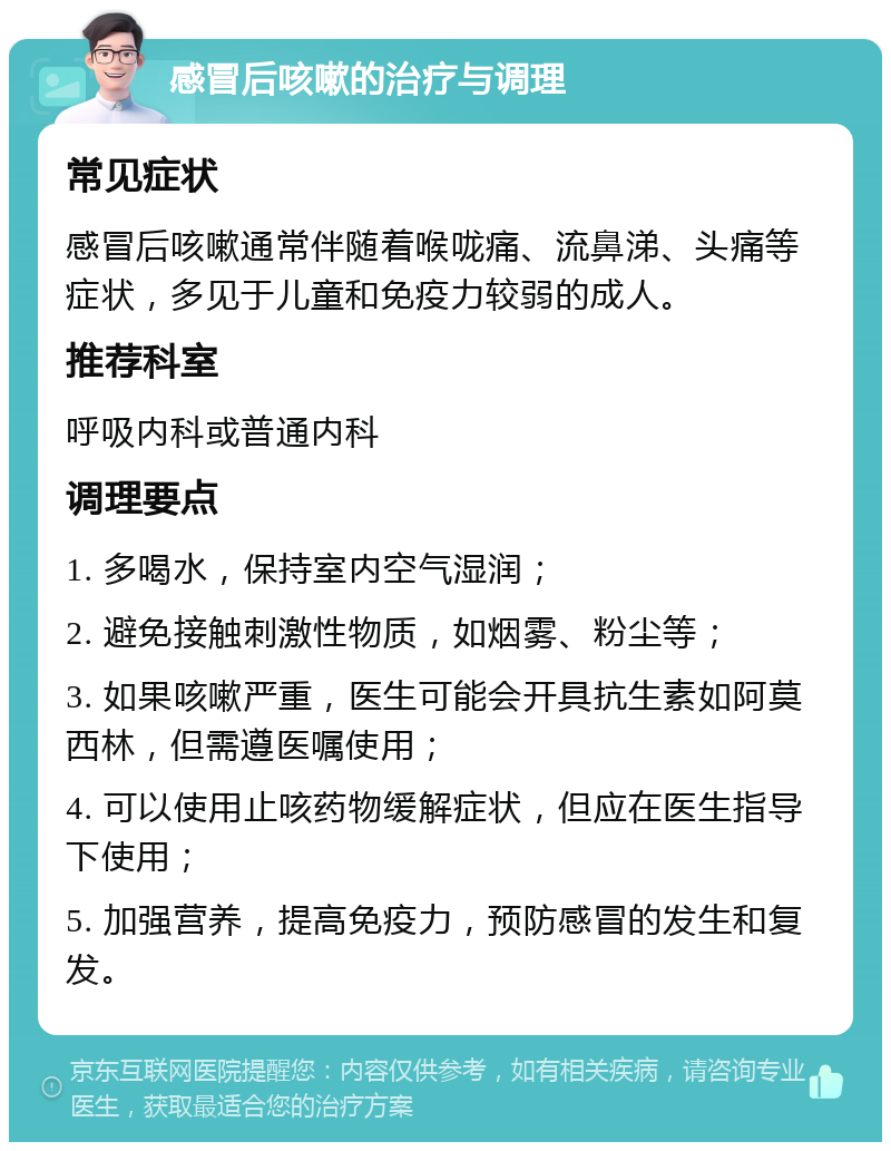 感冒后咳嗽的治疗与调理 常见症状 感冒后咳嗽通常伴随着喉咙痛、流鼻涕、头痛等症状，多见于儿童和免疫力较弱的成人。 推荐科室 呼吸内科或普通内科 调理要点 1. 多喝水，保持室内空气湿润； 2. 避免接触刺激性物质，如烟雾、粉尘等； 3. 如果咳嗽严重，医生可能会开具抗生素如阿莫西林，但需遵医嘱使用； 4. 可以使用止咳药物缓解症状，但应在医生指导下使用； 5. 加强营养，提高免疫力，预防感冒的发生和复发。