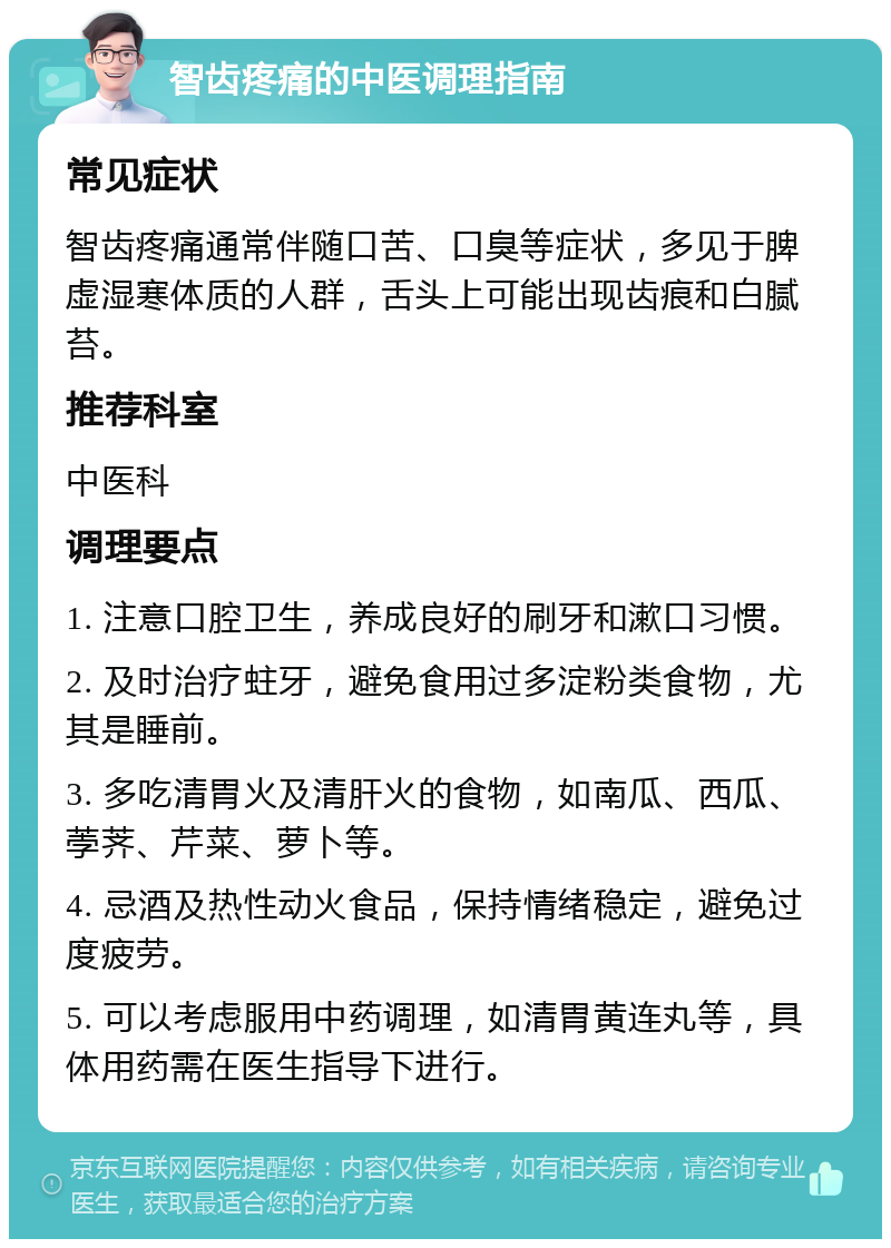 智齿疼痛的中医调理指南 常见症状 智齿疼痛通常伴随口苦、口臭等症状，多见于脾虚湿寒体质的人群，舌头上可能出现齿痕和白腻苔。 推荐科室 中医科 调理要点 1. 注意口腔卫生，养成良好的刷牙和漱口习惯。 2. 及时治疗蛀牙，避免食用过多淀粉类食物，尤其是睡前。 3. 多吃清胃火及清肝火的食物，如南瓜、西瓜、荸荠、芹菜、萝卜等。 4. 忌酒及热性动火食品，保持情绪稳定，避免过度疲劳。 5. 可以考虑服用中药调理，如清胃黄连丸等，具体用药需在医生指导下进行。