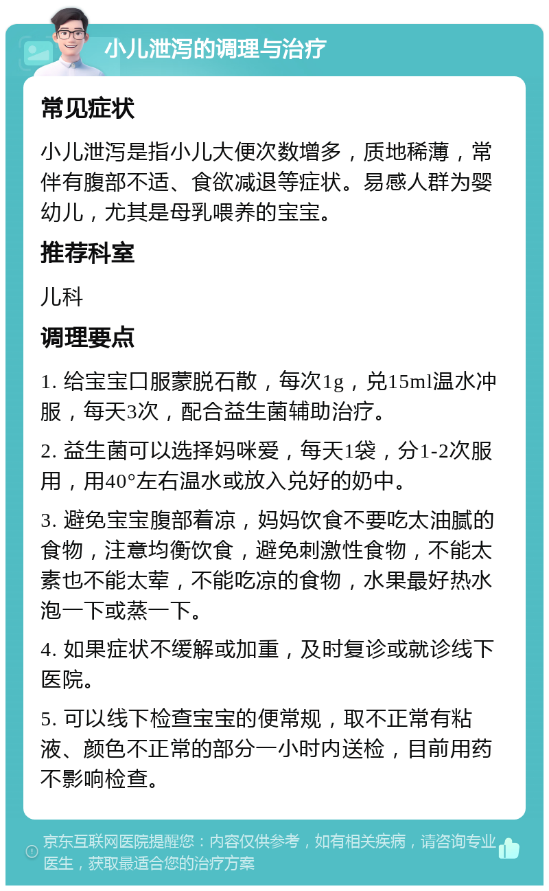 小儿泄泻的调理与治疗 常见症状 小儿泄泻是指小儿大便次数增多，质地稀薄，常伴有腹部不适、食欲减退等症状。易感人群为婴幼儿，尤其是母乳喂养的宝宝。 推荐科室 儿科 调理要点 1. 给宝宝口服蒙脱石散，每次1g，兑15ml温水冲服，每天3次，配合益生菌辅助治疗。 2. 益生菌可以选择妈咪爱，每天1袋，分1-2次服用，用40°左右温水或放入兑好的奶中。 3. 避免宝宝腹部着凉，妈妈饮食不要吃太油腻的食物，注意均衡饮食，避免刺激性食物，不能太素也不能太荤，不能吃凉的食物，水果最好热水泡一下或蒸一下。 4. 如果症状不缓解或加重，及时复诊或就诊线下医院。 5. 可以线下检查宝宝的便常规，取不正常有粘液、颜色不正常的部分一小时内送检，目前用药不影响检查。