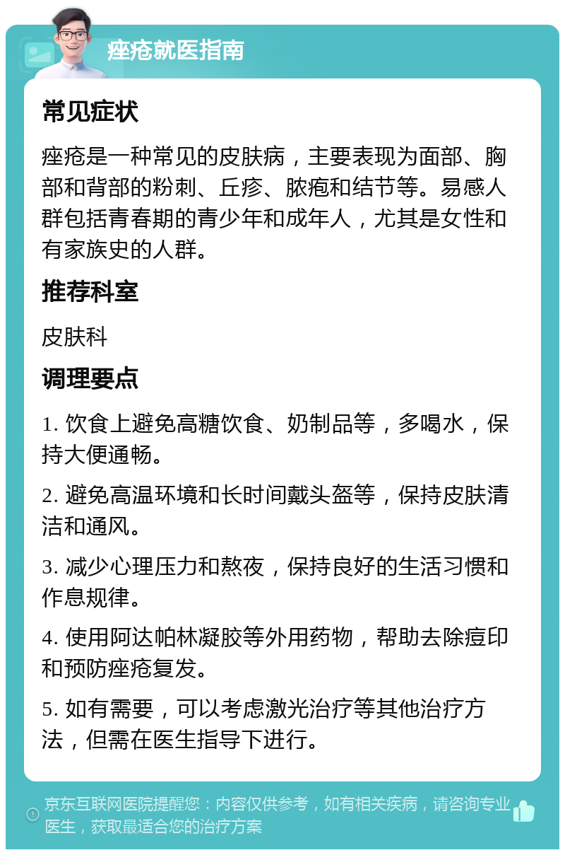 痤疮就医指南 常见症状 痤疮是一种常见的皮肤病，主要表现为面部、胸部和背部的粉刺、丘疹、脓疱和结节等。易感人群包括青春期的青少年和成年人，尤其是女性和有家族史的人群。 推荐科室 皮肤科 调理要点 1. 饮食上避免高糖饮食、奶制品等，多喝水，保持大便通畅。 2. 避免高温环境和长时间戴头盔等，保持皮肤清洁和通风。 3. 减少心理压力和熬夜，保持良好的生活习惯和作息规律。 4. 使用阿达帕林凝胶等外用药物，帮助去除痘印和预防痤疮复发。 5. 如有需要，可以考虑激光治疗等其他治疗方法，但需在医生指导下进行。