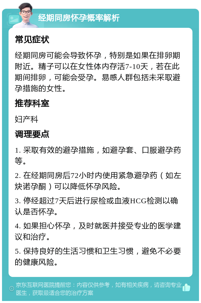 经期同房怀孕概率解析 常见症状 经期同房可能会导致怀孕，特别是如果在排卵期附近。精子可以在女性体内存活7-10天，若在此期间排卵，可能会受孕。易感人群包括未采取避孕措施的女性。 推荐科室 妇产科 调理要点 1. 采取有效的避孕措施，如避孕套、口服避孕药等。 2. 在经期同房后72小时内使用紧急避孕药（如左炔诺孕酮）可以降低怀孕风险。 3. 停经超过7天后进行尿检或血液HCG检测以确认是否怀孕。 4. 如果担心怀孕，及时就医并接受专业的医学建议和治疗。 5. 保持良好的生活习惯和卫生习惯，避免不必要的健康风险。