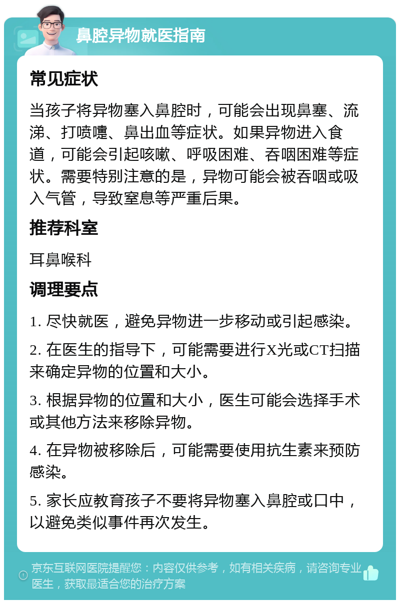 鼻腔异物就医指南 常见症状 当孩子将异物塞入鼻腔时，可能会出现鼻塞、流涕、打喷嚏、鼻出血等症状。如果异物进入食道，可能会引起咳嗽、呼吸困难、吞咽困难等症状。需要特别注意的是，异物可能会被吞咽或吸入气管，导致窒息等严重后果。 推荐科室 耳鼻喉科 调理要点 1. 尽快就医，避免异物进一步移动或引起感染。 2. 在医生的指导下，可能需要进行X光或CT扫描来确定异物的位置和大小。 3. 根据异物的位置和大小，医生可能会选择手术或其他方法来移除异物。 4. 在异物被移除后，可能需要使用抗生素来预防感染。 5. 家长应教育孩子不要将异物塞入鼻腔或口中，以避免类似事件再次发生。